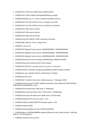 [ 0.000000] ACPI: LAPIC (acpi_id[0x01] lapic_id[0x00] enabled) 
[ 0.000000] ACPI: IOAPIC (id[0x01] address[0xfec00000] gsi_base[0]) 
[ 0.000000] IOAPIC[0]: apic_id 1, version 2, address 0xfec00000, GSI 0-23 
[ 0.000000] ACPI: INT_SRC_OVR (bus 0 bus_irq 0 global_irq 2 dfl dfl) 
[ 0.000000] ACPI: INT_SRC_OVR (bus 0 bus_irq 9 global_irq 9 low level) 
[ 0.000000] ACPI: IRQ0 used by override. 
[ 0.000000] ACPI: IRQ2 used by override. 
[ 0.000000] ACPI: IRQ9 used by override. 
[ 0.000000] Using ACPI (MADT) for SMP configuration information 
[ 0.000000] SMP: Allowing 1 CPUs, 0 hotplug CPUs 
[ 0.000000] nr_irqs_gsi: 24 
[ 0.000000] PM: Registered nosave memory: 000000000009f000 - 00000000000a0000 
[ 0.000000] PM: Registered nosave memory: 00000000000a0000 - 00000000000e0000 
[ 0.000000] PM: Registered nosave memory: 00000000000e0000 - 0000000000100000 
[ 0.000000] Allocating PCI resources starting at 80000000 (gap: 80000000:7ffc0000) 
[ 0.000000] Booting paravirtualized kernel on bare hardware 
[ 0.000000] NR_CPUS:32 nr_cpumask_bits:32 nr_cpu_ids:1 nr_node_ids:1 
[ 0.000000] PERCPU: Embedded 14 pages/cpu @c2800000 s34328 r0 d23016 u4194304 
[ 0.000000] pcpu-alloc: s34328 r0 d23016 u4194304 alloc=1*4194304 
[ 0.000000] pcpu-alloc: [0] 0 
[ 0.000000] Built 1 zonelists in Zone order, mobility grouping on. Total pages: 520031 
[ 0.000000] Kernel command line: BOOT_IMAGE=/boot/vmlinuz-2.6.32-5-686 root=UUID=728074b6- 
c598-40f6-8c4c-6c820832c86c ro quiet 
[ 0.000000] PID hash table entries: 4096 (order: 2, 16384 bytes) 
[ 0.000000] Dentry cache hash table entries: 131072 (order: 7, 524288 bytes) 
[ 0.000000] Inode-cache hash table entries: 65536 (order: 6, 262144 bytes) 
[ 0.000000] Enabling fast FPU save and restore... done. 
[ 0.000000] Enabling unmasked SIMD FPU exception support... done. 
[ 0.000000] Initializing CPU#0 
[ 0.000000] Initializing HighMem for node 0 (000373fe:0007ffd0) 
[ 0.000000] Memory: 2064928k/2096960k available (2506k kernel code, 30552k reserved, 1326k data, 
380k init, 1191752k highmem) 
[ 0.000000] virtual kernel memory layout: 
 