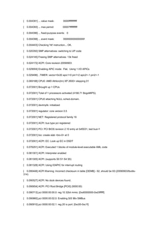 [ 0.004391] ... value mask: 0000ffffffffffff 
[ 0.004393] ... max period: 00007fffffffffff 
[ 0.004396] ... fixed-purpose events: 0 
[ 0.004398] ... event mask: 000000000000000f 
[ 0.004403] Checking 'hlt' instruction... OK. 
[ 0.020350] SMP alternatives: switching to UP code 
[ 0.024145] Freeing SMP alternatives: 13k freed 
[ 0.024172] ACPI: Core revision 20090903 
[ 0.029004] Enabling APIC mode: Flat. Using 1 I/O APICs 
[ 0.029496] ..TIMER: vector=0x30 apic1=0 pin1=2 apic2=-1 pin2=-1 
[ 0.069188] CPU0: AMD Athlon(tm) XP 2600+ stepping 01 
[ 0.072001] Brought up 1 CPUs 
[ 0.072001] Total of 1 processors activated (4166.71 BogoMIPS). 
[ 0.072001] CPU0 attaching NULL sched-domain. 
[ 0.072001] devtmpfs: initialized 
[ 0.072001] regulator: core version 0.5 
[ 0.072001] NET: Registered protocol family 16 
[ 0.072001] ACPI: bus type pci registered 
[ 0.072001] PCI: PCI BIOS revision 2.10 entry at 0xf0031, last bus=1 
[ 0.072001] bio: create slab <bio-0> at 0 
[ 0.072001] ACPI: EC: Look up EC in DSDT 
[ 0.076291] ACPI: Executed 1 blocks of module-level executable AML code 
[ 0.081301] ACPI: Interpreter enabled 
[ 0.081305] ACPI: (supports S0 S1 S4 S5) 
[ 0.081328] ACPI: Using IOAPIC for interrupt routing 
[ 0.090448] ACPI Warning: Incorrect checksum in table [OEMB] - 92, should be 83 (20090903/tbutils- 
314) 
[ 0.090527] ACPI: No dock devices found. 
[ 0.090654] ACPI: PCI Root Bridge [PCI0] (0000:00) 
[ 0.090713] pci 0000:00:00.0: reg 10 32bit mmio: [0xd0000000-0xd3ffffff] 
[ 0.090860] pci 0000:00:02.0: Enabling SiS 96x SMBus 
[ 0.090910] pci 0000:00:02.1: reg 20 io port: [0xc00-0xc1f] 
 