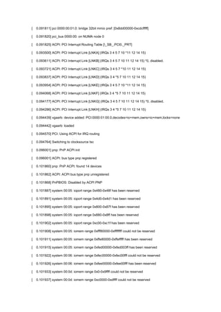 [ 0.091811] pci 0000:00:01.0: bridge 32bit mmio pref: [0x8dd00000-0xcdcfffff] 
[ 0.091820] pci_bus 0000:00: on NUMA node 0 
[ 0.091825] ACPI: PCI Interrupt Routing Table [_SB_.PCI0._PRT] 
[ 0.093500] ACPI: PCI Interrupt Link [LNKA] (IRQs 3 4 5 7 10 *11 12 14 15) 
[ 0.093611] ACPI: PCI Interrupt Link [LNKB] (IRQs 3 4 5 7 10 11 12 14 15) *0, disabled. 
[ 0.093721] ACPI: PCI Interrupt Link [LNKC] (IRQs 3 4 5 7 *10 11 12 14 15) 
[ 0.093837] ACPI: PCI Interrupt Link [LNKD] (IRQs 3 4 *5 7 10 11 12 14 15) 
[ 0.093954] ACPI: PCI Interrupt Link [LNKE] (IRQs 3 4 5 7 10 *11 12 14 15) 
[ 0.094068] ACPI: PCI Interrupt Link [LNKF] (IRQs 3 4 *5 7 10 11 12 14 15) 
[ 0.094177] ACPI: PCI Interrupt Link [LNKG] (IRQs 3 4 5 7 10 11 12 14 15) *0, disabled. 
[ 0.094286] ACPI: PCI Interrupt Link [LNKH] (IRQs 3 4 *5 7 10 11 12 14 15) 
[ 0.094439] vgaarb: device added: PCI:0000:01:00.0,decodes=io+mem,owns=io+mem,locks=none 
[ 0.094442] vgaarb: loaded 
[ 0.094570] PCI: Using ACPI for IRQ routing 
[ 0.094764] Switching to clocksource tsc 
[ 0.096001] pnp: PnP ACPI init 
[ 0.096001] ACPI: bus type pnp registered 
[ 0.101860] pnp: PnP ACPI: found 14 devices 
[ 0.101862] ACPI: ACPI bus type pnp unregistered 
[ 0.101868] PnPBIOS: Disabled by ACPI PNP 
[ 0.101887] system 00:05: ioport range 0x480-0x48f has been reserved 
[ 0.101891] system 00:05: ioport range 0x4d0-0x4d1 has been reserved 
[ 0.101895] system 00:05: ioport range 0x800-0x87f has been reserved 
[ 0.101898] system 00:05: ioport range 0x880-0x8ff has been reserved 
[ 0.101902] system 00:05: ioport range 0xc00-0xc1f has been reserved 
[ 0.101908] system 00:05: iomem range 0xfff80000-0xffffffff could not be reserved 
[ 0.101911] system 00:05: iomem range 0xffe80000-0xffefffff has been reserved 
[ 0.101915] system 00:05: iomem range 0xfed00000-0xfed003ff has been reserved 
[ 0.101922] system 00:06: iomem range 0xfec00000-0xfec00fff could not be reserved 
[ 0.101926] system 00:06: iomem range 0xfee00000-0xfee00fff has been reserved 
[ 0.101933] system 00:0d: iomem range 0x0-0x9ffff could not be reserved 
[ 0.101937] system 00:0d: iomem range 0xc0000-0xdffff could not be reserved 
 