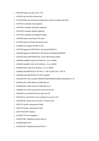 [ 0.461309] msgmni has been set to 1723 
[ 0.461631] alg: No test for stdrng (krng) 
[ 0.461670] Block layer SCSI generic (bsg) driver version 0.4 loaded (major 253) 
[ 0.461674] io scheduler noop registered 
[ 0.461676] io scheduler anticipatory registered 
[ 0.461679] io scheduler deadline registered 
[ 0.461719] io scheduler cfq registered (default) 
[ 0.461954] isapnp: Scanning for PnP cards... 
[ 0.815247] isapnp: No Plug & Play device found 
[ 0.816948] Linux agpgart interface v0.103 
[ 0.817070] agpgart-sis 0000:00:00.0: SiS chipset [1039/0741] 
[ 0.822305] agpgart-sis 0000:00:00.0: AGP aperture is 64M @ 0xd0000000 
[ 0.822367] Serial: 8250/16550 driver, 4 ports, IRQ sharing enabled 
[ 0.822485] serial8250: ttyS0 at I/O 0x3f8 (irq = 4) is a 16550A 
[ 0.822597] serial8250: ttyS1 at I/O 0x2f8 (irq = 3) is a 16550A 
[ 0.822949] 00:0b: ttyS0 at I/O 0x3f8 (irq = 4) is a 16550A 
[ 0.823052] serial 0000:00:02.6: PCI INT C -> GSI 18 (level, low) -> IRQ 18 
[ 0.823059] serial 0000:00:02.6: PCI INT C disabled 
[ 0.823164] PNP: PS/2 Controller [PNP0303:PS2K,PNP0f03:PS2M] at 0x60,0x64 irq 1,12 
[ 0.823481] serio: i8042 KBD port at 0x60,0x64 irq 1 
[ 0.823493] serio: i8042 AUX port at 0x60,0x64 irq 12 
[ 0.823623] mice: PS/2 mouse device common for all mice 
[ 0.823679] rtc_cmos 00:02: RTC can wake from S4 
[ 0.823732] rtc_cmos 00:02: rtc core: registered rtc_cmos as rtc0 
[ 0.823756] rtc0: alarms up to one month, 114 bytes nvram 
[ 0.823771] cpuidle: using governor ladder 
[ 0.823773] cpuidle: using governor menu 
[ 0.823779] No iBFT detected. 
[ 0.824287] TCP cubic registered 
[ 0.824457] NET: Registered protocol family 10 
[ 0.825530] Mobile IPv6 
[ 0.825535] NET: Registered protocol family 17 
 