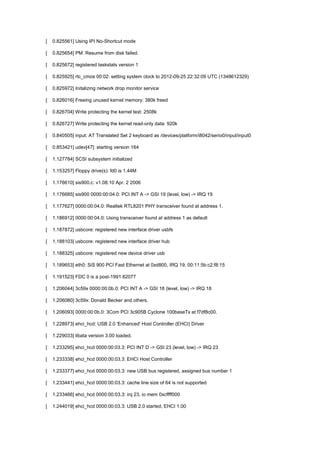 [ 0.825561] Using IPI No-Shortcut mode 
[ 0.825654] PM: Resume from disk failed. 
[ 0.825672] registered taskstats version 1 
[ 0.825925] rtc_cmos 00:02: setting system clock to 2012-09-25 22:32:09 UTC (1348612329) 
[ 0.825972] Initalizing network drop monitor service 
[ 0.826016] Freeing unused kernel memory: 380k freed 
[ 0.826704] Write protecting the kernel text: 2508k 
[ 0.826727] Write protecting the kernel read-only data: 920k 
[ 0.840505] input: AT Translated Set 2 keyboard as /devices/platform/i8042/serio0/input/input0 
[ 0.853421] udev[47]: starting version 164 
[ 1.127784] SCSI subsystem initialized 
[ 1.153257] Floppy drive(s): fd0 is 1.44M 
[ 1.176610] sis900.c: v1.08.10 Apr. 2 2006 
[ 1.176685] sis900 0000:00:04.0: PCI INT A -> GSI 19 (level, low) -> IRQ 19 
[ 1.177627] 0000:00:04.0: Realtek RTL8201 PHY transceiver found at address 1. 
[ 1.186912] 0000:00:04.0: Using transceiver found at address 1 as default 
[ 1.187872] usbcore: registered new interface driver usbfs 
[ 1.188103] usbcore: registered new interface driver hub 
[ 1.188325] usbcore: registered new device driver usb 
[ 1.189653] eth0: SiS 900 PCI Fast Ethernet at 0xd800, IRQ 19, 00:11:5b:c2:f8:15 
[ 1.191523] FDC 0 is a post-1991 82077 
[ 1.206044] 3c59x 0000:00:0b.0: PCI INT A -> GSI 18 (level, low) -> IRQ 18 
[ 1.206080] 3c59x: Donald Becker and others. 
[ 1.206093] 0000:00:0b.0: 3Com PCI 3c905B Cyclone 100baseTx at f7df8c00. 
[ 1.228973] ehci_hcd: USB 2.0 'Enhanced' Host Controller (EHCI) Driver 
[ 1.229033] libata version 3.00 loaded. 
[ 1.233295] ehci_hcd 0000:00:03.3: PCI INT D -> GSI 23 (level, low) -> IRQ 23 
[ 1.233338] ehci_hcd 0000:00:03.3: EHCI Host Controller 
[ 1.233377] ehci_hcd 0000:00:03.3: new USB bus registered, assigned bus number 1 
[ 1.233441] ehci_hcd 0000:00:03.3: cache line size of 64 is not supported 
[ 1.233466] ehci_hcd 0000:00:03.3: irq 23, io mem 0xcffff000 
[ 1.244019] ehci_hcd 0000:00:03.3: USB 2.0 started, EHCI 1.00 
 