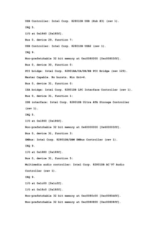 USB Controller: Intel Corp. 82801DB USB (Hub #3) (rev 1). 
IRQ 5. 
I/O at 0x1840 [0x185f]. 
Bus 0, device 29, function 7: 
USB Controller: Intel Corp. 82801DB USB2 (rev 1). 
IRQ 9. 
Non-prefetchable 32 bit memory at 0xc0080000 [0xc00803ff]. 
Bus 0, device 30, function 0: 
PCI bridge: Intel Corp. 82801BA/CA/DB/EB PCI Bridge (rev 129). 
Master Capable. No bursts. Min Gnt=4. 
Bus 0, device 31, function 0: 
ISA bridge: Intel Corp. 82801DB LPC Interface Controller (rev 1). 
Bus 0, device 31, function 1: 
IDE interface: Intel Corp. 82801DB Ultra ATA Storage Controller 
(rev 1). 
IRQ 5. 
I/O at 0x1860 [0x186f]. 
Non-prefetchable 32 bit memory at 0x60000000 [0x600003ff]. 
Bus 0, device 31, function 3: 
SMBus: Intel Corp. 82801DB/DBM SMBus Controller (rev 1). 
IRQ 9. 
I/O at 0x1880 [0x189f]. 
Bus 0, device 31, function 5: 
Multimedia audio controller: Intel Corp. 82801DB AC'97 Audio 
Controller (rev 1). 
IRQ 9. 
I/O at 0x1c00 [0x1cff]. 
I/O at 0x18c0 [0x18ff]. 
Non-prefetchable 32 bit memory at 0xc0080c00 [0xc0080dff]. 
Non-prefetchable 32 bit memory at 0xc0080800 [0xc00808ff]. 
 