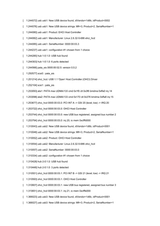 [ 1.244072] usb usb1: New USB device found, idVendor=1d6b, idProduct=0002 
[ 1.244076] usb usb1: New USB device strings: Mfr=3, Product=2, SerialNumber=1 
[ 1.244080] usb usb1: Product: EHCI Host Controller 
[ 1.244082] usb usb1: Manufacturer: Linux 2.6.32-5-686 ehci_hcd 
[ 1.244085] usb usb1: SerialNumber: 0000:00:03.3 
[ 1.244237] usb usb1: configuration #1 chosen from 1 choice 
[ 1.244285] hub 1-0:1.0: USB hub found 
[ 1.244303] hub 1-0:1.0: 6 ports detected 
[ 1.244566] pata_sis 0000:00:02.5: version 0.5.2 
[ 1.250577] scsi0 : pata_sis 
[ 1.251214] ohci_hcd: USB 1.1 'Open' Host Controller (OHCI) Driver 
[ 1.252104] scsi1 : pata_sis 
[ 1.253093] ata1: PATA max UDMA/133 cmd 0x1f0 ctl 0x3f6 bmdma 0xffa0 irq 14 
[ 1.253098] ata2: PATA max UDMA/133 cmd 0x170 ctl 0x376 bmdma 0xffa8 irq 15 
[ 1.253677] ohci_hcd 0000:00:03.0: PCI INT A -> GSI 20 (level, low) -> IRQ 20 
[ 1.253722] ohci_hcd 0000:00:03.0: OHCI Host Controller 
[ 1.253744] ohci_hcd 0000:00:03.0: new USB bus registered, assigned bus number 2 
[ 1.253794] ohci_hcd 0000:00:03.0: irq 20, io mem 0xcfffd000 
[ 1.310043] usb usb2: New USB device found, idVendor=1d6b, idProduct=0001 
[ 1.310048] usb usb2: New USB device strings: Mfr=3, Product=2, SerialNumber=1 
[ 1.310052] usb usb2: Product: OHCI Host Controller 
[ 1.310054] usb usb2: Manufacturer: Linux 2.6.32-5-686 ohci_hcd 
[ 1.310057] usb usb2: SerialNumber: 0000:00:03.0 
[ 1.310334] usb usb2: configuration #1 chosen from 1 choice 
[ 1.310428] hub 2-0:1.0: USB hub found 
[ 1.310448] hub 2-0:1.0: 3 ports detected 
[ 1.310551] ohci_hcd 0000:00:03.1: PCI INT B -> GSI 21 (level, low) -> IRQ 21 
[ 1.310593] ohci_hcd 0000:00:03.1: OHCI Host Controller 
[ 1.310607] ohci_hcd 0000:00:03.1: new USB bus registered, assigned bus number 3 
[ 1.310651] ohci_hcd 0000:00:03.1: irq 21, io mem 0xcfffe000 
[ 1.366023] usb usb3: New USB device found, idVendor=1d6b, idProduct=0001 
[ 1.366027] usb usb3: New USB device strings: Mfr=3, Product=2, SerialNumber=1 
 