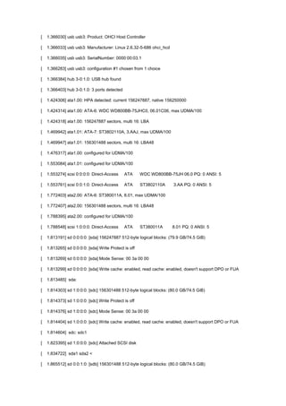 [ 1.366030] usb usb3: Product: OHCI Host Controller 
[ 1.366033] usb usb3: Manufacturer: Linux 2.6.32-5-686 ohci_hcd 
[ 1.366035] usb usb3: SerialNumber: 0000:00:03.1 
[ 1.366283] usb usb3: configuration #1 chosen from 1 choice 
[ 1.366384] hub 3-0:1.0: USB hub found 
[ 1.366403] hub 3-0:1.0: 3 ports detected 
[ 1.424306] ata1.00: HPA detected: current 156247887, native 156250000 
[ 1.424314] ata1.00: ATA-6: WDC WD800BB-75JHC0, 06.01C06, max UDMA/100 
[ 1.424318] ata1.00: 156247887 sectors, multi 16: LBA 
[ 1.469942] ata1.01: ATA-7: ST3802110A, 3.AAJ, max UDMA/100 
[ 1.469947] ata1.01: 156301488 sectors, multi 16: LBA48 
[ 1.476317] ata1.00: configured for UDMA/100 
[ 1.553084] ata1.01: configured for UDMA/100 
[ 1.553274] scsi 0:0:0:0: Direct-Access ATA WDC WD800BB-75JH 06.0 PQ: 0 ANSI: 5 
[ 1.553761] scsi 0:0:1:0: Direct-Access ATA ST3802110A 3.AA PQ: 0 ANSI: 5 
[ 1.772403] ata2.00: ATA-6: ST380011A, 8.01, max UDMA/100 
[ 1.772407] ata2.00: 156301488 sectors, multi 16: LBA48 
[ 1.788395] ata2.00: configured for UDMA/100 
[ 1.788548] scsi 1:0:0:0: Direct-Access ATA ST380011A 8.01 PQ: 0 ANSI: 5 
[ 1.813191] sd 0:0:0:0: [sda] 156247887 512-byte logical blocks: (79.9 GB/74.5 GiB) 
[ 1.813265] sd 0:0:0:0: [sda] Write Protect is off 
[ 1.813269] sd 0:0:0:0: [sda] Mode Sense: 00 3a 00 00 
[ 1.813299] sd 0:0:0:0: [sda] Write cache: enabled, read cache: enabled, doesn't support DPO or FUA 
[ 1.813485] sda: 
[ 1.814303] sd 1:0:0:0: [sdc] 156301488 512-byte logical blocks: (80.0 GB/74.5 GiB) 
[ 1.814373] sd 1:0:0:0: [sdc] Write Protect is off 
[ 1.814376] sd 1:0:0:0: [sdc] Mode Sense: 00 3a 00 00 
[ 1.814404] sd 1:0:0:0: [sdc] Write cache: enabled, read cache: enabled, doesn't support DPO or FUA 
[ 1.814604] sdc: sdc1 
[ 1.823395] sd 1:0:0:0: [sdc] Attached SCSI disk 
[ 1.834722] sda1 sda2 < 
[ 1.865512] sd 0:0:1:0: [sdb] 156301488 512-byte logical blocks: (80.0 GB/74.5 GiB) 
 