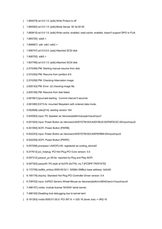 [ 1.865579] sd 0:0:1:0: [sdb] Write Protect is off 
[ 1.865582] sd 0:0:1:0: [sdb] Mode Sense: 00 3a 00 00 
[ 1.865610] sd 0:0:1:0: [sdb] Write cache: enabled, read cache: enabled, doesn't support DPO or FUA 
[ 1.865720] sda5 > 
[ 1.866667] sdb: sdb1 sdb2 < 
[ 1.906747] sd 0:0:0:0: [sda] Attached SCSI disk 
[ 1.906755] sdb5 > 
[ 1.907786] sd 0:0:1:0: [sdb] Attached SCSI disk 
[ 2.574346] PM: Starting manual resume from disk 
[ 2.574354] PM: Resume from partition 8:5 
[ 2.574356] PM: Checking hibernation image. 
[ 2.605163] PM: Error -22 checking image file 
[ 2.605166] PM: Resume from disk failed. 
[ 2.681661] kjournald starting. Commit interval 5 seconds 
[ 2.681680] EXT3-fs: mounted filesystem with ordered data mode. 
[ 5.062608] udev[314]: starting version 164 
[ 5.645563] input: PC Speaker as /devices/platform/pcspkr/input/input1 
[ 6.001924] input: Power Button as /devices/LNXSYSTM:00/LNXSYBUS:00/PNP0C0C:00/input/input2 
[ 6.001950] ACPI: Power Button [PWRB] 
[ 6.002253] input: Power Button as /devices/LNXSYSTM:00/LNXPWRBN:00/input/input3 
[ 6.002259] ACPI: Power Button [PWRF] 
[ 6.057268] processor LNXCPU:00: registered as cooling_device0 
[ 6.077612] pci_hotplug: PCI Hot Plug PCI Core version: 0.5 
[ 6.097312] parport_pc 00:0a: reported by Plug and Play ACPI 
[ 6.097393] parport0: PC-style at 0x378 (0x778), irq 7 [PCSPP,TRISTATE] 
[ 6.172759] sis96x_smbus 0000:00:02.1: SiS96x SMBus base address: 0x0c00 
[ 6.185176] shpchp: Standard Hot Plug PCI Controller Driver version: 0.4 
[ 6.708702] input: ImPS/2 Generic Wheel Mouse as /devices/platform/i8042/serio1/input/input4 
[ 7.486157] nvidia: module license 'NVIDIA' taints kernel. 
[ 7.486165] Disabling lock debugging due to kernel taint 
[ 8.181283] nvidia 0000:01:00.0: PCI INT A -> GSI 16 (level, low) -> IRQ 16 
 