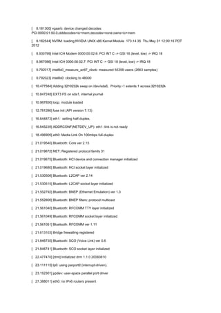 [ 8.181300] vgaarb: device changed decodes: 
PCI:0000:01:00.0,olddecodes=io+mem,decodes=none:owns=io+mem 
[ 8.182544] NVRM: loading NVIDIA UNIX x86 Kernel Module 173.14.35 Thu May 31 12:00:16 PDT 
2012 
[ 8.930799] Intel ICH Modem 0000:00:02.6: PCI INT C -> GSI 18 (level, low) -> IRQ 18 
[ 8.967086] Intel ICH 0000:00:02.7: PCI INT C -> GSI 18 (level, low) -> IRQ 18 
[ 9.792017] intel8x0_measure_ac97_clock: measured 55358 usecs (2663 samples) 
[ 9.792023] intel8x0: clocking to 48000 
[ 10.477584] Adding 3210232k swap on /dev/sda5. Priority:-1 extents:1 across:3210232k 
[ 10.847248] EXT3 FS on sda1, internal journal 
[ 10.987850] loop: module loaded 
[ 12.781286] fuse init (API version 7.13) 
[ 16.644873] eth1: setting half-duplex. 
[ 16.645239] ADDRCONF(NETDEV_UP): eth1: link is not ready 
[ 18.496909] eth0: Media Link On 100mbps full-duplex 
[ 21.019540] Bluetooth: Core ver 2.15 
[ 21.019672] NET: Registered protocol family 31 
[ 21.019675] Bluetooth: HCI device and connection manager initialized 
[ 21.019680] Bluetooth: HCI socket layer initialized 
[ 21.530508] Bluetooth: L2CAP ver 2.14 
[ 21.530515] Bluetooth: L2CAP socket layer initialized 
[ 21.552792] Bluetooth: BNEP (Ethernet Emulation) ver 1.3 
[ 21.552800] Bluetooth: BNEP filters: protocol multicast 
[ 21.561040] Bluetooth: RFCOMM TTY layer initialized 
[ 21.561049] Bluetooth: RFCOMM socket layer initialized 
[ 21.561051] Bluetooth: RFCOMM ver 1.11 
[ 21.613103] Bridge firewalling registered 
[ 21.846735] Bluetooth: SCO (Voice Link) ver 0.6 
[ 21.846741] Bluetooth: SCO socket layer initialized 
[ 22.477470] [drm] Initialized drm 1.1.0 20060810 
[ 23.111115] lp0: using parport0 (interrupt-driven). 
[ 23.152301] ppdev: user-space parallel port driver 
[ 27.388011] eth0: no IPv6 routers present 
 