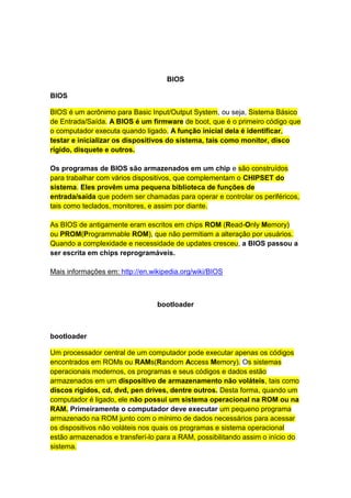 BIOS 
BIOS 
BIOS é um acrônimo para Basic Input/Output System, ou seja, Sistema Básico 
de Entrada/Saída. A BIOS é um firmware de boot, que é o primeiro código que 
o computador executa quando ligado. A função inicial dela é identificar, 
testar e inicializar os dispositivos do sistema, tais como monitor, disco 
rígido, disquete e outros. 
Os programas de BIOS são armazenados em um chip e são construídos 
para trabalhar com vários dispositivos, que complementam o CHIPSET do 
sistema. Eles provêm uma pequena biblioteca de funções de 
entrada/saída que podem ser chamadas para operar e controlar os periféricos, 
tais como teclados, monitores, e assim por diante. 
As BIOS de antigamente eram escritos em chips ROM (Read-Only Memory) 
ou PROM(Programmable ROM), que não permitiam a alteração por usuários. 
Quando a complexidade e necessidade de updates cresceu, a BIOS passou a 
ser escrita em chips reprogramáveis. 
Mais informações em: http://en.wikipedia.org/wiki/BIOS 
bootloader 
bootloader 
Um processador central de um computador pode executar apenas os códigos 
encontrados em ROMs ou RAMs(Random Access Memory). Os sistemas 
operacionais modernos, os programas e seus códigos e dados estão 
armazenados em um dispositivo de armazenamento não voláteis, tais como 
discos rígidos, cd, dvd, pen drives, dentre outros. Desta forma, quando um 
computador é ligado, ele não possui um sistema operacional na ROM ou na 
RAM. Primeiramente o computador deve executar um pequeno programa 
armazenado na ROM junto com o mínimo de dados necessários para acessar 
os dispositivos não voláteis nos quais os programas e sistema operacional 
estão armazenados e transferí-lo para a RAM, possibilitando assim o início do 
sistema. 
 