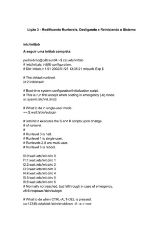 Lição 3 - Modificando Runlevels, Desligando e Reiniciando o Sistema 
/etc/inittab 
A seguir uma inittab completa: 
pedro-brito@cdtcsun04:~$ cat /etc/inittab 
# /etc/inittab: init(8) configuration. 
# $Id: inittab,v 1.91 2002/01/25 13:35:21 miquels Exp $ 
# The default runlevel. 
id:2:initdefault: 
# Boot-time system configuration/initialization script. 
# This is run first except when booting in emergency (-b) mode. 
si::sysinit:/etc/init.d/rcS 
# What to do in single-user mode. 
~~:S:wait:/sbin/sulogin 
# /etc/init.d executes the S and K scripts upon change 
# of runlevel. 
# 
# Runlevel 0 is halt. 
# Runlevel 1 is single-user. 
# Runlevels 2-5 are multi-user. 
# Runlevel 6 is reboot. 
l0:0:wait:/etc/init.d/rc 0 
l1:1:wait:/etc/init.d/rc 1 
l2:2:wait:/etc/init.d/rc 2 
l3:3:wait:/etc/init.d/rc 3 
l4:4:wait:/etc/init.d/rc 4 
l5:5:wait:/etc/init.d/rc 5 
l6:6:wait:/etc/init.d/rc 6 
# Normally not reached, but fallthrough in case of emergency. 
z6:6:respawn:/sbin/sulogin 
# What to do when CTRL-ALT-DEL is pressed. 
ca:12345:ctrlaltdel:/sbin/shutdown -t1 -a -r now 
 