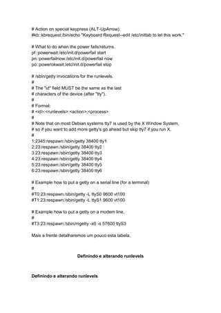 # Action on special keypress (ALT-UpArrow). 
#kb::kbrequest:/bin/echo "Keyboard Request--edit /etc/inittab to let this work." 
# What to do when the power fails/returns. 
pf::powerwait:/etc/init.d/powerfail start 
pn::powerfailnow:/etc/init.d/powerfail now 
po::powerokwait:/etc/init.d/powerfail stop 
# /sbin/getty invocations for the runlevels. 
# 
# The "id" field MUST be the same as the last 
# characters of the device (after "tty"). 
# 
# Format: 
# <id>:<runlevels>:<action>:<process> 
# 
# Note that on most Debian systems tty7 is used by the X Window System, 
# so if you want to add more getty's go ahead but skip tty7 if you run X. 
# 
1:2345:respawn:/sbin/getty 38400 tty1 
2:23:respawn:/sbin/getty 38400 tty2 
3:23:respawn:/sbin/getty 38400 tty3 
4:23:respawn:/sbin/getty 38400 tty4 
5:23:respawn:/sbin/getty 38400 tty5 
6:23:respawn:/sbin/getty 38400 tty6 
# Example how to put a getty on a serial line (for a terminal) 
# 
#T0:23:respawn:/sbin/getty -L ttyS0 9600 vt100 
#T1:23:respawn:/sbin/getty -L ttyS1 9600 vt100 
# Example how to put a getty on a modem line. 
# 
#T3:23:respawn:/sbin/mgetty -x0 -s 57600 ttyS3 
Mais a frente detalharemos um pouco esta tabela. 
Definindo e alterando runlevels 
Definindo e alterando runlevels 
 