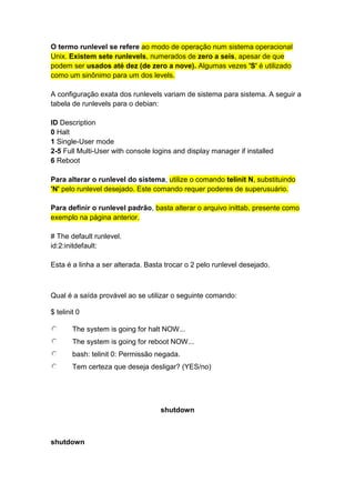 O termo runlevel se refere ao modo de operação num sistema operacional 
Unix. Existem sete runlevels, numerados de zero a seis, apesar de que 
podem ser usados até dez (de zero a nove). Algumas vezes 'S' é utilizado 
como um sinônimo para um dos levels. 
A configuração exata dos runlevels variam de sistema para sistema. A seguir a 
tabela de runlevels para o debian: 
ID Description 
0 Halt 
1 Single-User mode 
2-5 Full Multi-User with console logins and display manager if installed 
6 Reboot 
Para alterar o runlevel do sistema, utilize o comando telinit N, substituindo 
'N' pelo runlevel desejado. Este comando requer poderes de superusuário. 
Para definir o runlevel padrão, basta alterar o arquivo inittab, presente como 
exemplo na página anterior. 
# The default runlevel. 
id:2:initdefault: 
Esta é a linha a ser alterada. Basta trocar o 2 pelo runlevel desejado. 
Qual é a saída provável ao se utilizar o seguinte comando: 
$ telinit 0 
The system is going for halt NOW... 
The system is going for reboot NOW... 
bash: telinit 0: Permissão negada. 
Tem certeza que deseja desligar? (YES/no) 
shutdown 
shutdown 
 
