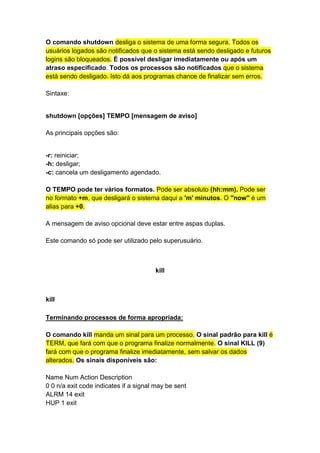 O comando shutdown desliga o sistema de uma forma segura. Todos os 
usuários logados são notificados que o sistema está sendo desligado e futuros 
logins são bloqueados. É possível desligar imediatamente ou após um 
atraso especificado. Todos os processos são notificados que o sistema 
está sendo desligado. Isto dá aos programas chance de finalizar sem erros. 
Sintaxe: 
shutdown [opções] TEMPO [mensagem de aviso] 
As principais opções são: 
-r: reiniciar; 
-h: desligar; 
-c: cancela um desligamento agendado. 
O TEMPO pode ter vários formatos. Pode ser absoluto (hh:mm). Pode ser 
no formato +m, que desligará o sistema daqui a 'm' minutos. O "now" é um 
alias para +0. 
A mensagem de aviso opcional deve estar entre aspas duplas. 
Este comando só pode ser utilizado pelo superusuário. 
kill 
kill 
Terminando processos de forma apropriada: 
O comando kill manda um sinal para um processo. O sinal padrão para kill é 
TERM, que fará com que o programa finalize normalmente. O sinal KILL (9) 
fará com que o programa finalize imediatamente, sem salvar os dados 
alterados. Os sinais disponíveis são: 
Name Num Action Description 
0 0 n/a exit code indicates if a signal may be sent 
ALRM 14 exit 
HUP 1 exit 
 