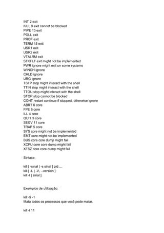 INT 2 exit 
KILL 9 exit cannot be blocked 
PIPE 13 exit 
POLL exit 
PROF exit 
TERM 15 exit 
USR1 exit 
USR2 exit 
VTALRM exit 
STKFLT exit might not be implemented 
PWR ignore might exit on some systems 
WINCH ignore 
CHLD ignore 
URG ignore 
TSTP stop might interact with the shell 
TTIN stop might interact with the shell 
TTOU stop might interact with the shell 
STOP stop cannot be blocked 
CONT restart continue if stopped, otherwise ignore 
ABRT 6 core 
FPE 8 core 
ILL 4 core 
QUIT 3 core 
SEGV 11 core 
TRAP 5 core 
SYS core might not be implemented 
EMT core might not be implemented 
BUS core core dump might fail 
XCPU core core dump might fail 
XFSZ core core dump might fail 
Sintaxe: 
kill [ -sinal | -s sinal ] pid ... 
kill [ -L | -V, --version ] 
kill -l [ sinal ] 
Exemplos de utilização: 
kill -9 -1 
Mata todos os processos que você pode matar. 
kill -l 11 
 