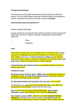 # swapon particaoswap 
Lembrando que esta partição swap estará disponível apenas durante esta 
sessão. Para que esta partição criada seja montada durante a inicialização do 
sistema, a seguinte linha deve ser incluída no arquivo /etc/fstab: 
/particaoswap swap swap defaults 0 0 
Analise a seguinte afirmação: 
A swap consiste de uma parte do disco rígido que funciona como uma memória 
RAM virtual, de forma a acelerar o sistema, aumentando a memória RAM 
disponível. 
Falso. 
Verdadeiro. 
/boot 
Este diretório contêm tudo que é necessário para o processo de boot, exceto 
arquivos de configuração que não são necessários no momento do boot e o 
map installer. Desta forma, o /boot armazena os dados que são utilizados 
antes que o kernel comece a executar os programas em modo de usuário. Isto 
pode incluir master boot sectors salvos e sector map files. 
Frequentemente este diretório está em uma partição diferente do resto do 
sistema operacional. 
Instalando o grub 
No primeiro setor do disco rígido, a MBR, estão as tabelas de partições e o 
carregador de boot. A função do carregador de boot é encontrar o kernel a 
ser iniciado e carregá-lo junto a memória. 
Os dois gerenciadores mais populares do Linux são o Lilo e o Grub. 
Considerando que o grub possui mais opções que o lilo, e seu utilitário de 
configuração é automatizado, utilizaremos ele neste curso. 
Grub é um acrônimo para Grand Unified Bootloader. Após realizar 
alterações, o grub será atualizado com o comando update-grub. 
Para instalar o grub na MBR, utiliza-se o comando /sbin/grub-install ou 
/sbin/grub, dependendo da versão do sistema. Ao instalar o grub, ele 
provavelmente já listará todos os kerneis instalados. Caso não seja, adicione 
 