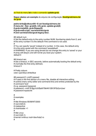 ao final do menu.lst e rode o comando update-grub. 
Segue abaixo um exemplo do arquivo de configuração /boot/grub/menu.lst 
do grub: 
pedro-brito@cdtcsun04:~$ cat /boot/grub/menu.lst 
# menu.lst - See: grub(8), info grub, update-grub(8) 
# grub-install(8), grub-floppy(8), 
# grub-md5-crypt, /usr/share/doc/grub 
# and /usr/share/doc/grub-legacy-doc/. 
## default num 
# Set the default entry to the entry number NUM. Numbering starts from 0, and 
# the entry number 0 is the default if the command is not used. 
# 
# You can specify 'saved' instead of a number. In this case, the default entry 
# is the entry saved with the command 'savedefault'. 
# WARNING: If you are using dmraid do not change this entry to 'saved' or your 
# array will desync and will not let you boot your system. 
default 0 
## timeout sec 
# Set a timeout, in SEC seconds, before automatically booting the default entry 
# (normally the first entry defined). 
timeout 5 
# Pretty colours 
color cyan/blue white/blue 
## password ['--md5'] passwd 
# If used in the first section of a menu file, disable all interactive editing 
# control (menu entry editor and command-line) and entries protected by the 
# command 'lock' 
# e.g. password topsecret 
# password --md5 $1$gLhU0/$aW78kHK1QfV3P2b2znUoe/ 
# password topsecret 
# 
# examples 
# 
# title Windows 95/98/NT/2000 
# root (hd0,0) 
# makeactive 
# chainloader +1 
# 
# title Linux 
# root (hd0,1) 
# kernel /vmlinuz root=/dev/hda2 ro 
# 
 