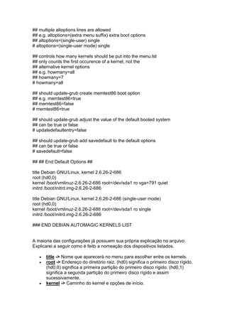 ## multiple altoptions lines are allowed 
## e.g. altoptions=(extra menu suffix) extra boot options 
## altoptions=(single-user) single 
# altoptions=(single-user mode) single 
## controls how many kernels should be put into the menu.lst 
## only counts the first occurence of a kernel, not the 
## alternative kernel options 
## e.g. howmany=all 
## howmany=7 
# howmany=all 
## should update-grub create memtest86 boot option 
## e.g. memtest86=true 
## memtest86=false 
# memtest86=true 
## should update-grub adjust the value of the default booted system 
## can be true or false 
# updatedefaultentry=false 
## should update-grub add savedefault to the default options 
## can be true or false 
# savedefault=false 
## ## End Default Options ## 
title Debian GNU/Linux, kernel 2.6.26-2-686 
root (hd0,0) 
kernel /boot/vmlinuz-2.6.26-2-686 root=/dev/sda1 ro vga=791 quiet 
initrd /boot/initrd.img-2.6.26-2-686 
title Debian GNU/Linux, kernel 2.6.26-2-686 (single-user mode) 
root (hd0,0) 
kernel /boot/vmlinuz-2.6.26-2-686 root=/dev/sda1 ro single 
initrd /boot/initrd.img-2.6.26-2-686 
### END DEBIAN AUTOMAGIC KERNELS LIST 
A maioria das configurações já possuem sua própria explicação no arquivo. 
Explicarei a seguir como é feito a nomeação dos dispositivos listados. 
 title -> Nome que aparecerá no menu para escolher entre os kernels. 
 root -> Endereço do diretório raiz. (hd0) significa o primeiro disco rígido. 
(hd0,0) significa a primeira partição do primeiro disco rígido. (hd0,1) 
significa a segunda partição do primeiro disco rígido e assim 
sucessivamente. 
 kernel -> Caminho do kernel e opções de início. 
 