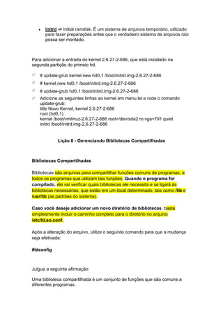  initrd -> Initial ramdisk. É um sistema de arquivos temporário, utilizado 
para fazer preparações antes que o verdadeiro sistema de arquivos raiz 
possa ser montado. 
Para adicionar a entrada do kernel 2.6.27-2-686, que está instalado na 
segunda partição do primeio hd. 
# update-grub kernel.new hd0,1 /boot/initrd.img-2.6.27-2-686 
# kernel.new hd0,1 /boot/initrd.img-2.6.27-2-686 
# update-grub hd0,1 /boot/initrd.img-2.6.27-2-686 
Adicione as seguintes linhas ao kernel em menu.lst e rode o comando 
update-grub: 
title Novo Kernel, kernel 2.6.27-2-686 
root (hd0,1) 
kernel /boot/vmlinuz-2.6.27-2-686 root=/dev/sda2 ro vga=791 quiet 
initrd /boot/initrd.img-2.6.27-2-686 
Lição 6 - Gerenciando Bibliotecas Compartilhadas 
Bibliotecas Compartilhadas 
Bibliotecas são arquivos para compartilhar funções comuns de programas, a 
todos os programas que utilizam tais funções. Quando o programa for 
compilado, ele vai verificar quais bibliotecas ele necessita e se ligará às 
bibliotecas necessárias, que estão em um local determinado, tais como /lib e 
/usr/lib (as padrões do sistema). 
Caso você deseje adicionar um novo diretório de bibliotecas, basta 
simplesmente incluir o caminho completo para o diretório no arquivo 
/etc/ld.so.conf. 
Após a alteração do arquivo, utilize o seguinte comando para que a mudança 
seja efetivada: 
#ldconfig 
Julgue a seguinte afirmação: 
Uma biblioteca compartilhada é um conjunto de funções que são comuns a 
diferentes programas. 
 