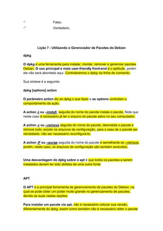 Falso. 
Verdadeiro. 
Lição 7 - Utilizando o Gerenciador de Pacotes do Debian 
dpkg 
O dpkg é uma ferramenta para instalar, montar, remover e gerenciar pacotes 
Debian. O uso principal e mais user-friendly front-end é o aptitude, porém 
ele não será abordado aqui. Controlaremos o dpkg via linha de comando. 
Sua sintaxe é a seguinte: 
dpkg [options] action 
O parâmetro action diz ao dpkg o que fazer e as options controlam o 
comportamento da ação. 
A action -i ou --install, seguida do nome do pacote instala o pacote. Note que 
neste caso é necessário já ter o arquivo do pacote salvo no seu computador. 
A action -r ou --remove seguida do nome do pacote, desinstala o pacote e 
remove tudo, exceto os arquivos de configuração, para o caso de o pacote ser 
reinstalado, não ser necessário reconfigurá-lo. 
A action -P ou --purge seguida do nome do pacote é semelhante ao --remove, 
porém, neste caso, os arquivos de configuração são também excluídos. 
Uma desvantagem do dpkg sobre o apt é que todos os pacotes a serem 
instalados devem ter sido obtidos de uma outra fonte 
APT 
O APT é a principal ferramenta de gerenciamento de pacotes do Debian, na 
qual se pode obter um poder muito grande no gerenciamento de pacotes, 
devido as suas vastas opções. 
Para instalar um pacote via apt, não é necessário colocar sua versão, 
diferentemente do dpkg, assim como também não é necessário obter o pacote 
 