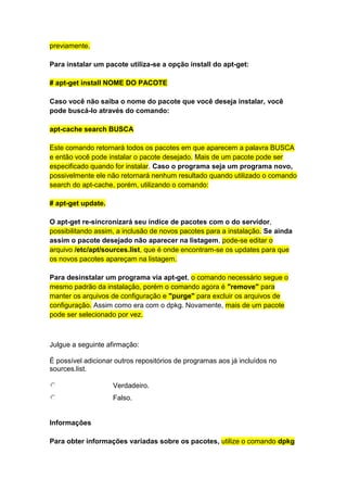 previamente. 
Para instalar um pacote utiliza-se a opção install do apt-get: 
# apt-get install NOME DO PACOTE 
Caso você não saiba o nome do pacote que você deseja instalar, você 
pode buscá-lo através do comando: 
apt-cache search BUSCA 
Este comando retornará todos os pacotes em que aparecem a palavra BUSCA 
e então você pode instalar o pacote desejado. Mais de um pacote pode ser 
especificado quando for instalar. Caso o programa seja um programa novo, 
possivelmente ele não retornará nenhum resultado quando utilizado o comando 
search do apt-cache, porém, utilizando o comando: 
# apt-get update. 
O apt-get re-sincronizará seu índice de pacotes com o do servidor, 
possibilitando assim, a inclusão de novos pacotes para a instalação. Se ainda 
assim o pacote desejado não aparecer na listagem, pode-se editar o 
arquivo /etc/apt/sources.list, que é onde encontram-se os updates para que 
os novos pacotes apareçam na listagem. 
Para desinstalar um programa via apt-get, o comando necessário segue o 
mesmo padrão da instalação, porém o comando agora é "remove" para 
manter os arquivos de configuração e "purge" para excluir os arquivos de 
configuração. Assim como era com o dpkg. Novamente, mais de um pacote 
pode ser selecionado por vez. 
Julgue a seguinte afirmação: 
É possível adicionar outros repositórios de programas aos já incluídos no 
sources.list. 
Verdadeiro. 
Falso. 
Informações 
Para obter informações variadas sobre os pacotes, utilize o comando dpkg 
 