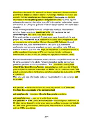 Os dois problemas de não gastar ciclos de processamento desnecessários e 
garantir que dados são lidos ou escritos num tempo hábil são resolvidos pelo 
conceito de interrupts(interrupts:interrupções). Interrupts são também 
chamadas de Interrupt Requests ou simplesmente IRQ. Quando alguma 
coisa acontece em um dispositivo que a CPU deva saber, o dispositivo manda 
um interrupt e a CPU para qualquer coisa que esteja fazendo para tratar desta 
situação. 
Estas informações sobre interrupts também são mantidas no sistema de 
arquivos /proc, no arquivo /proc/interrupts. Utilize o comando cat 
/proc/interrupts para ver a saída deste arquivo. 
Este arquivo estará em decimal. Originalmente, cada dispositivo tinha seu 
próprio IRQ. Atualmente IRQ5 pode ser usada tanto para uma placa de som 
ou uma segunda porta paralela (Google: Standart IRQ Settings). Se você 
quisesse os dois, você deveria encontrar uma placa que poderia ser 
configurada (normalmente através de jumpers) para utilizar outra IRQ, por 
exemplo a IRQ15, que está livre. Hoje, os dispositivos PCI compartilham IRQs, 
então quando um interrompe a CPU, um interrupt handler verifica se a 
interrupção é pra ele, se não for, passa para o próximo handler na cadeia. 
Foi mencionado anteriormente que a comunicação com periféricos através de 
IO ports aconteciam byte a byte. Para um dispositivo rápido, os interrupts 
poderiam gastar muito da capacidade da CPU. Um método mais rápido é 
utilizar DMA (Direct MemoryAccess), na qual algumas instruções de IO falam 
para o dispositivo onde ler ou escrever na RAM e depois o controlador de DMA 
provê gerenciamento de hardware da transferencia atual de dados entre a RAM 
e o periférico. 
Mais uma vez, esta informação pode ser visualizada através do comando cat 
/proc/dma. 
cat /proc/pci = contém informação sobre os dispositivos no PCI bus(bus: 
interface de comunicação entre componentes) 
cat /proc/ioports = mostra as IO ports disponíveis no sistema 
cat /proc/interrupts = para ver a saída deste arquivo. 
cat /proc/dma = DMA (Direct MemoryAccess), na qual algumas instruções de 
IO falam para o dispositivo onde ler ou escrever na RAM e depois o controlador 
de DMA provê gerenciamento de hardware da transferencia atual de dados 
entre a RAM e o periférico. 
/dev 
 