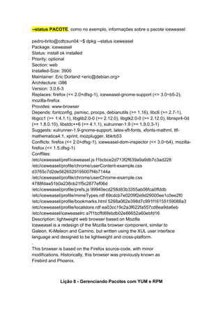 --status PACOTE, como no exemplo, informações sobre o pacote iceweasel: 
pedro-brito@cdtcsun04:~$ dpkg --status iceweasel 
Package: iceweasel 
Status: install ok installed 
Priority: optional 
Section: web 
Installed-Size: 3900 
Maintainer: Eric Dorland <eric@debian.org> 
Architecture: i386 
Version: 3.0.6-3 
Replaces: firefox (<< 2.0+dfsg-1), iceweasel-gnome-support (<= 3.0~b5-2), 
mozilla-firefox 
Provides: www-browser 
Depends: fontconfig, psmisc, procps, debianutils (>= 1.16), libc6 (>= 2.7-1), 
libgcc1 (>= 1:4.1.1), libglib2.0-0 (>= 2.12.0), libgtk2.0-0 (>= 2.12.0), libnspr4-0d 
(>= 1.8.0.10), libstdc++6 (>= 4.1.1), xulrunner-1.9 (>= 1.9.0.3-1) 
Suggests: xulrunner-1.9-gnome-support, latex-xft-fonts, xfonts-mathml, ttf-mathematica4.1, 
xprint, mozplugger, libkrb53 
Conflicts: firefox (<< 2.0+dfsg-1), iceweasel-dom-inspector (<< 3.0~b4), mozilla-firefox 
(<< 1.5.dfsg-1) 
Conffiles: 
/etc/iceweasel/pref/iceweasel.js f1bcbce2d713f2f639a9a9db7c3ad228 
/etc/iceweasel/profile/chrome/userContent-example.css 
d3765c7d2de5626529195007f4b7144a 
/etc/iceweasel/profile/chrome/userChrome-example.css 
4788fdaa51b0a238cb21f5c2877ef06d 
/etc/iceweasel/profile/prefs.js 99940ecd258d83b3355ab06fca0ffddb 
/etc/iceweasel/profile/mimeTypes.rdf 69cdcb7e0209f2e9d29000ee1c0ee2f0 
/etc/iceweasel/profile/bookmarks.html 5268a062e398d7c991f16155159088a3 
/etc/iceweasel/profile/localstore.rdf ea03cc19c2a3f622fa557cd8ea9da6eb 
/etc/iceweasel/iceweaselrc a7f1bcffd6febdb02e86652a60ebfd16 
Description: lightweight web browser based on Mozilla 
Iceweasel is a redesign of the Mozilla browser component, similar to 
Galeon, K-Meleon and Camino, but written using the XUL user interface 
language and designed to be lightweight and cross-platform. 
. 
This browser is based on the Firefox source-code, with minor 
modifications. Historically, this browser was previously known as 
Firebird and Phoenix. 
Lição 8 - Gerenciando Pacotes com YUM e RPM 
 