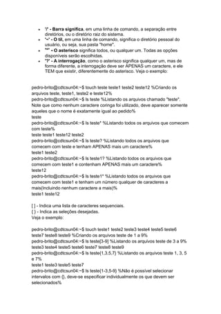  '/' - Barra significa, em uma linha de comando, a separação entre 
diretórios, ou o diretório raiz do sistema. 
 '~' - O til, em uma linha de comando, significa o diretório pessoal do 
usuário, ou seja, sua pasta "home". 
 '*' - O asterisco significa todos, ou qualquer um. Todas as opções 
disponíveis serão escolhidas. 
 '?' - A interrogação, como o asterisco significa qualquer um, mas de 
forma diferente, a interrogação deve ser APENAS um caractere, e ele 
TEM que existir, diferentemente do asterisco. Veja o exemplo: 
pedro-brito@cdtcsun04:~$ touch teste teste1 teste2 teste12 %Criando os 
arquivos teste, teste1, teste2 e teste12% 
pedro-brito@cdtcsun04:~$ ls teste %Listando os arquivos chamado "teste". 
Note que como nenhum caractere coringa foi utilizado, deve aparecer somente 
aqueles que o nome é exatamente igual ao pedido% 
teste 
pedro-brito@cdtcsun04:~$ ls teste* %Listando todos os arquivos que comecem 
com teste% 
teste teste1 teste12 teste2 
pedro-brito@cdtcsun04:~$ ls teste? %Listando todos os arquivos que 
comecem com teste e tenham APENAS mais um caractere% 
teste1 teste2 
pedro-brito@cdtcsun04:~$ ls teste1? %Listando todos os arquivos que 
comecem com teste1 e contenham APENAS mais um caractere% 
teste12 
pedro-brito@cdtcsun04:~$ ls teste1* %Listando todos os arquivos que 
comecem com teste1 e tenham um número qualquer de caracteres a 
mais(Incluindo nenhum caractere a mais)% 
teste1 teste12 
[ ] - Indica uma lista de caracteres sequenciais. 
{ } - Indica as seleções desejadas. 
Veja o exemplo: 
pedro-brito@cdtcsun04:~$ touch teste1 teste2 teste3 teste4 teste5 teste6 
teste7 teste8 teste9 %Criando os arquivos teste de 1 a 9% 
pedro-brito@cdtcsun04:~$ ls teste[3-9] %Listando os arquivos teste de 3 a 9% 
teste3 teste4 teste5 teste6 teste7 teste8 teste9 
pedro-brito@cdtcsun04:~$ ls teste{1,3,5,7} %Listando os arquivos teste 1, 3, 5 
e 7% 
teste1 teste3 teste5 teste7 
pedro-brito@cdtcsun04:~$ ls teste{1-3,5-9} %Não é possível selecionar 
intervalos com {}, deve-se especificar individualmente os que devem ser 
selecionados% 
 