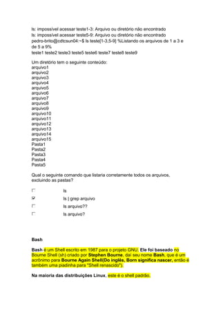 ls: impossível acessar teste1-3: Arquivo ou diretório não encontrado 
ls: impossível acessar teste5-9: Arquivo ou diretório não encontrado 
pedro-brito@cdtcsun04:~$ ls teste[1-3,5-9] %Listando os arquivos de 1 a 3 e 
de 5 a 9% 
teste1 teste2 teste3 teste5 teste6 teste7 teste8 teste9 
Um diretório tem o seguinte conteúdo: 
arquivo1 
arquivo2 
arquivo3 
arquivo4 
arquivo5 
arquivo6 
arquivo7 
arquivo8 
arquivo9 
arquivo10 
arquivo11 
arquivo12 
arquivo13 
arquivo14 
arquivo15 
Pasta1 
Pasta2 
Pasta3 
Pasta4 
Pasta5 
Qual o seguinte comando que listaria corretamente todos os arquivos, 
excluindo as pastas? 
ls 
ls | grep arquivo 
ls arquivo?? 
ls arquivo? 
Bash 
Bash é um Shell escrito em 1987 para o projeto GNU. Ele foi baseado no 
Bourne Shell (sh) criado por Stephen Bourne, daí seu nome Bash, que é um 
acrônimo para Bourne Again Shell(Do inglês, Born significa nascer, então é 
também uma piadinha para "Shell renascido"). 
Na maioria das distribuições Linux, este é o shell padrão. 
 