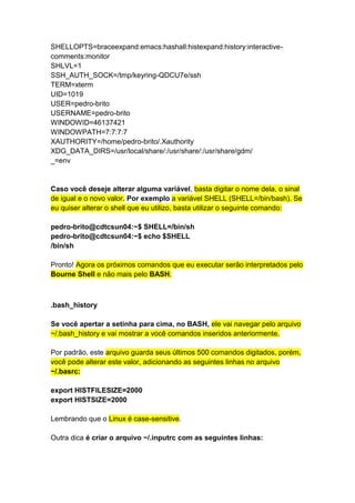 SHELLOPTS=braceexpand:emacs:hashall:histexpand:history:interactive-comments: 
monitor 
SHLVL=1 
SSH_AUTH_SOCK=/tmp/keyring-QDCU7e/ssh 
TERM=xterm 
UID=1019 
USER=pedro-brito 
USERNAME=pedro-brito 
WINDOWID=46137421 
WINDOWPATH=7:7:7:7 
XAUTHORITY=/home/pedro-brito/.Xauthority 
XDG_DATA_DIRS=/usr/local/share/:/usr/share/:/usr/share/gdm/ 
_=env 
Caso você deseje alterar alguma variável, basta digitar o nome dela, o sinal 
de igual e o novo valor. Por exemplo a variável SHELL (SHELL=/bin/bash). Se 
eu quiser alterar o shell que eu utilizo, basta utilizar o seguinte comando: 
pedro-brito@cdtcsun04:~$ SHELL=/bin/sh 
pedro-brito@cdtcsun04:~$ echo $SHELL 
/bin/sh 
Pronto! Agora os próximos comandos que eu executar serão interpretados pelo 
Bourne Shell e não mais pelo BASH. 
.bash_history 
Se você apertar a setinha para cima, no BASH, ele vai navegar pelo arquivo 
~/.bash_history e vai mostrar a você comandos inseridos anteriormente. 
Por padrão, este arquivo guarda seus últimos 500 comandos digitados, porém, 
você pode alterar este valor, adicionando as seguintes linhas no arquivo 
~/.basrc: 
export HISTFILESIZE=2000 
export HISTSIZE=2000 
Lembrando que o Linux é case-sensitive. 
Outra dica é criar o arquivo ~/.inputrc com as seguintes linhas: 
 