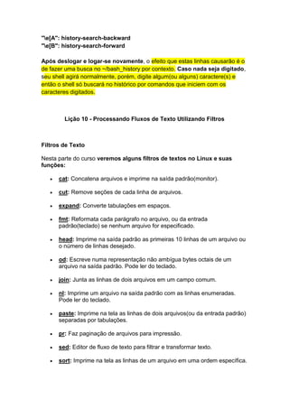 "e[A": history-search-backward 
"e[B": history-search-forward 
Após deslogar e logar-se novamente, o efeito que estas linhas causarão é o 
de fazer uma busca no ~/bash_history por contexto. Caso nada seja digitado, 
seu shell agirá normalmente, porém, digite algum(ou alguns) caractere(s) e 
então o shell só buscará no histórico por comandos que iniciem com os 
caracteres digitados. 
Lição 10 - Processando Fluxos de Texto Utilizando Filtros 
Filtros de Texto 
Nesta parte do curso veremos alguns filtros de textos no Linux e suas 
funções: 
 cat: Concatena arquivos e imprime na saída padrão(monitor). 
 cut: Remove seções de cada linha de arquivos. 
 expand: Converte tabulações em espaços. 
 fmt: Reformata cada parágrafo no arquivo, ou da entrada 
padrão(teclado) se nenhum arquivo for especificado. 
 head: Imprime na saída padrão as primeiras 10 linhas de um arquivo ou 
o número de linhas desejado. 
 od: Escreve numa representação não ambígua bytes octais de um 
arquivo na saída padrão. Pode ler do teclado. 
 join: Junta as linhas de dois arquivos em um campo comum. 
 nl: Imprime um arquivo na saída padrão com as linhas enumeradas. 
Pode ler do teclado. 
 paste: Imprime na tela as linhas de dois arquivos(ou da entrada padrão) 
separadas por tabulações. 
 pr: Faz paginação de arquivos para impressão. 
 sed: Editor de fluxo de texto para filtrar e transformar texto. 
 sort: Imprime na tela as linhas de um arquivo em uma ordem específica. 
 