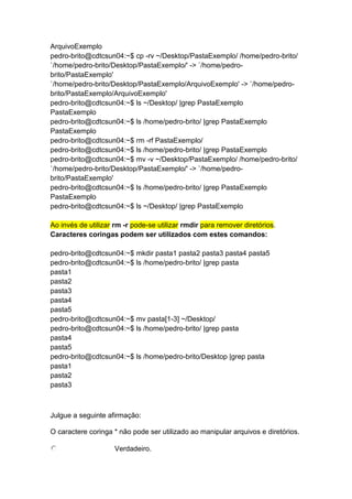 ArquivoExemplo 
pedro-brito@cdtcsun04:~$ cp -rv ~/Desktop/PastaExemplo/ /home/pedro-brito/ 
`/home/pedro-brito/Desktop/PastaExemplo/' -> `/home/pedro-brito/ 
PastaExemplo' 
`/home/pedro-brito/Desktop/PastaExemplo/ArquivoExemplo' -> `/home/pedro-brito/ 
PastaExemplo/ArquivoExemplo' 
pedro-brito@cdtcsun04:~$ ls ~/Desktop/ |grep PastaExemplo 
PastaExemplo 
pedro-brito@cdtcsun04:~$ ls /home/pedro-brito/ |grep PastaExemplo 
PastaExemplo 
pedro-brito@cdtcsun04:~$ rm -rf PastaExemplo/ 
pedro-brito@cdtcsun04:~$ ls /home/pedro-brito/ |grep PastaExemplo 
pedro-brito@cdtcsun04:~$ mv -v ~/Desktop/PastaExemplo/ /home/pedro-brito/ 
`/home/pedro-brito/Desktop/PastaExemplo/' -> `/home/pedro-brito/ 
PastaExemplo' 
pedro-brito@cdtcsun04:~$ ls /home/pedro-brito/ |grep PastaExemplo 
PastaExemplo 
pedro-brito@cdtcsun04:~$ ls ~/Desktop/ |grep PastaExemplo 
Ao invés de utilizar rm -r pode-se utilizar rmdir para remover diretórios. 
Caracteres coringas podem ser utilizados com estes comandos: 
pedro-brito@cdtcsun04:~$ mkdir pasta1 pasta2 pasta3 pasta4 pasta5 
pedro-brito@cdtcsun04:~$ ls /home/pedro-brito/ |grep pasta 
pasta1 
pasta2 
pasta3 
pasta4 
pasta5 
pedro-brito@cdtcsun04:~$ mv pasta[1-3] ~/Desktop/ 
pedro-brito@cdtcsun04:~$ ls /home/pedro-brito/ |grep pasta 
pasta4 
pasta5 
pedro-brito@cdtcsun04:~$ ls /home/pedro-brito/Desktop |grep pasta 
pasta1 
pasta2 
pasta3 
Julgue a seguinte afirmação: 
O caractere coringa * não pode ser utilizado ao manipular arquivos e diretórios. 
Verdadeiro. 
 