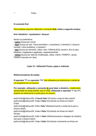 Falso. 
O comando find 
Para localizar arquivos utilizando o comando find, utilize a seguinte sintaxe: 
find <diretório> -<parâmetro> <busca> 
Sendo os parâmetros: 
- name (busca por nome) 
- type (busca por tipo. Tipos permitidos: c (caractere), d (diretório), f (arquivo 
normal), l (link simbólico), s (socket).) 
- size (busca por tamanho, utilize -size <TAM>[k,M,G], sendo k, M e G para 
kilobytes, megabytes e gigabytes, respectivamente) 
- mtime (busca por data de modificação, utilize -mtime <TEMPO>, sendo 
TEMPO marcado em dias) 
Lição 12 - Utilizando Fluxos, pipes e redirects 
Redirecionadores de saídas 
O operador '>' e o operador '>>' são utilizados pra redirecionar a saída de 
um programa em um arquivo. 
Por exemplo, utilizando o comando ls para listar o diretório, a saída seria 
apresentada na saída padrão, que é a tela. Utilizando o operador '>' ou '>>', 
poderia se redirecionar a saída para um arquivo. 
pedro-brito@cdtcsun04:~$ touch lista %Criando o arquivo lista vazio% 
pedro-brito@cdtcsun04:~$ wc -l lista %Contando as linhas em lista% 
0 lista 
pedro-brito@cdtcsun04:~$ ls > lista %Redirecionando a saída de ls para o 
arquivo lista% 
pedro-brito@cdtcsun04:~$ wc -l lista %Contando as linhas em lista% 
46 lista 
pedro-brito@cdtcsun04:~$ ls / > lista %Redirecionando a listagem do diretório 
raiz para o arquivo lista% 
pedro-brito@cdtcsun04:~$ wc -l lista %Contando novamente as linhas em 
 