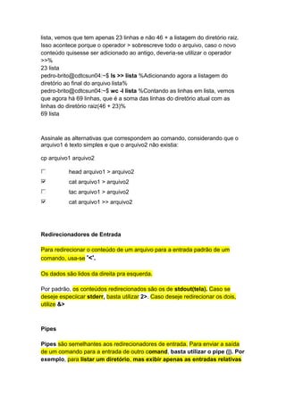 lista, vemos que tem apenas 23 linhas e não 46 + a listagem do diretório raiz. 
Isso acontece porque o operador > sobrescreve todo o arquivo, caso o novo 
conteúdo quisesse ser adicionado ao antigo, deveria-se utilizar o operador 
>>% 
23 lista 
pedro-brito@cdtcsun04:~$ ls >> lista %Adicionando agora a listagem do 
diretório ao final do arquivo lista% 
pedro-brito@cdtcsun04:~$ wc -l lista %Contando as linhas em lista, vemos 
que agora há 69 linhas, que é a soma das linhas do diretório atual com as 
linhas do diretório raiz(46 + 23)% 
69 lista 
Assinale as alternativas que correspondem ao comando, considerando que o 
arquivo1 é texto simples e que o arquivo2 não existia: 
cp arquivo1 arquivo2 
head arquivo1 > arquivo2 
cat arquivo1 > arquivo2 
tac arquivo1 > arquivo2 
cat arquivo1 >> arquivo2 
Redirecionadores de Entrada 
Para redirecionar o conteúdo de um arquivo para a entrada padrão de um 
comando, usa-se '<'. 
Os dados são lidos da direita pra esquerda. 
Por padrão, os conteúdos redirecionados são os de stdout(tela). Caso se 
deseje especiicar stderr, basta utilizar 2>. Caso deseje redirecionar os dois, 
utilize &> 
Pipes 
Pipes são semelhantes aos redirecionadores de entrada. Para enviar a saída 
de um comando para a entrada de outro comand, basta utilizar o pipe (|). Por 
exemplo, para listar um diretório, mas exibir apenas as entradas relativas 
 