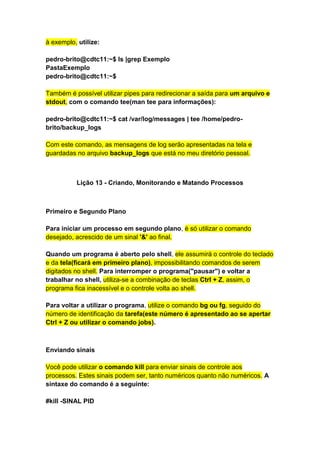 à exemplo, utilize: 
pedro-brito@cdtc11:~$ ls |grep Exemplo 
PastaExemplo 
pedro-brito@cdtc11:~$ 
Também é possível utilizar pipes para redirecionar a saída para um arquivo e 
stdout, com o comando tee(man tee para informações): 
pedro-brito@cdtc11:~$ cat /var/log/messages | tee /home/pedro-brito/ 
backup_logs 
Com este comando, as mensagens de log serão apresentadas na tela e 
guardadas no arquivo backup_logs que está no meu diretório pessoal. 
Lição 13 - Criando, Monitorando e Matando Processos 
Primeiro e Segundo Plano 
Para iniciar um processo em segundo plano, é só utilizar o comando 
desejado, acrescido de um sinal '&' ao final. 
Quando um programa é aberto pelo shell, ele assumirá o controle do teclado 
e da tela(ficará em primeiro plano), impossibilitando comandos de serem 
digitados no shell. Para interromper o programa("pausar") e voltar a 
trabalhar no shell, utiliza-se a combinação de teclas Ctrl + Z, assim, o 
programa fica inacessível e o controle volta ao shell. 
Para voltar a utilizar o programa, utilize o comando bg ou fg, seguido do 
número de identificação da tarefa(este número é apresentado ao se apertar 
Ctrl + Z ou utilizar o comando jobs). 
Enviando sinais 
Você pode utilizar o comando kill para enviar sinais de controle aos 
processos. Estes sinais podem ser, tanto numéricos quanto não numéricos. A 
sintaxe do comando é a seguinte: 
#kill -SINAL PID 
 