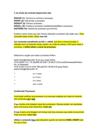 E os sinais de controle disponíveis são: 
SIGHUP (1): Termina ou reinicia o processo. 
SIGINT (2): Interrompe o processo. 
SIGQUIT (3): Fecha o processo. 
SIGKILL (9): Finaliza o processo imediatamente(Mata o processo). 
SIGTERM (15): Solicita ao processo que termine. 
Existem outros sinais que são menos utilizados e portanto não estão aqui. Para 
consultar estes sinais, utilize man kill. 
Um comando semelhante ao kill é o killall, que tem a mesma função, é 
utilizado com os mesmos sinais, porém, ao invés de utilizar o PID para matar o 
processo, o killall utiliza o nome do processo. 
Selecione a opção que mata o processo firefox: 
pedro-brito@cdtcsun04:~$ ps aux | grep firefox 
1019 30803 13.7 7.8 393596 201536 ? Sl 08:27 9:42 /usr/lib/iceweasel/firefox-bin 
-a iceweasel 
1019 31247 0.0 0.0 3140 768 pts/0 R+ 09:38 0:00 grep firefox 
pedro-brito@cdtcsun04:~$ 
kill -15 30803 
kill -9 firefox 
kill -9 30803 
killall -9 30803 
Conferindo Processos 
Você pode verificar os processos e os recursos exigidos por cada um através 
dos comandos ps e top. 
O ps mostra uma listagem atual dos processos. Opções podem ser ajustadas 
para uma busca mais específica. (man ps) 
O top mostra uma listagem em tempo real dos procesos que estão consumindo 
mais recursos. (man top) 
Utilize o comando free para descobrir quanto de memória RAM e SWAP está 
em uso e livre: 
 