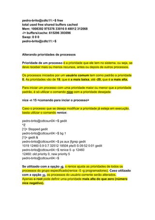 pedro-brito@cdtc11:~$ free 
total used free shared buffers cached 
Mem: 1008392 975376 33016 0 48012 312068 
-/+ buffers/cache: 615296 393096 
Swap: 0 0 0 
pedro-brito@cdtc11:~$ 
Alterando prioridades de processos 
Prioridade de um processo é a prioridade que ele tem no sistema, ou seja, se 
deve receber mais ou menos recursos, antes ou depois de outros processos. 
Os processos iniciados por um usuário comum tem como padrão a prioridade 
0. As prioridades vão de 19, que é a mais baixa, até -20, que é a mais alta. 
Para iniciar um processo com uma prioridade maior ou menor que a prioridade 
padrão, é só utilizar o comando nice com a prioridade desejada: 
nice -n 15 <comando para inciar o processo> 
Caso o processo que se deseja modificar a prioridade já esteja em execução, 
basta utilizar o comando renice: 
pedro-brito@cdtcsun04:~$ gedit 
^Z 
[1]+ Stopped gedit 
pedro-brito@cdtcsun04:~$ bg 1 
[1]+ gedit & 
pedro-brito@cdtcsun04:~$ ps aux |fgrep gedit 
1019 12460 0.9 0.7 32512 18504 pts/0 S 09:52 0:01 gedit 
pedro-brito@cdtcsun04:~$ renice 5 -p 12460 
12460: old priority 0, new priority 5 
pedro-brito@cdtcsun04:~$ 
Se utilizado com a opção -g, o renice ajusta as prioridades de todos os 
processos do grupo especificado(renice -5 -g programadores). Caso utilizado 
com a opção -u, os processos do usuário corrente serão alterados. 
Apenas o root pode definir uma prioridade mais alta do que zero (número 
nice negativo). 
 