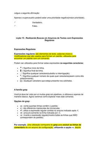 Julgue a seguinte afirmação: 
Apenas o superusuário poderá setar uma prioridade negativa(maior prioridade). 
Verdadeiro. 
Falso. 
Lição 15 - Realizando Buscas em Arquivos de Textos com Expressões 
Regulares 
Expressões Regulares 
Expressões regulares são elementos de texto, palavras-chave e 
modificadores que são usados para formar um padrão, utilizados para 
encontrar um padrão com um comando. 
Podem ser utilizados para formar estas expressões os seguintes caracteres: 
 ^ : Significa início de linha. 
 $ : Significa final de linha. 
 . : Significa qualquer caractere(substitui a interrogação). 
 * : Significa qualquer número de quais quer caracteres(assim como dito 
anteriormente). 
 [ ] : Qualquer caractere que esteja presente nos colchetes. 
A família grep 
Você já deve ter visto por aí muitos grep em pipelines, e utilizava-o apenas de 
maneira básica. Agora veremos como explorar mais este comando. 
Opções do grep: 
 -c : conta quantas linhas contêm o padrão. 
 -i : não diferencia maiúsculas de minúsculas. 
 -f : utiliza a expressão regular contida no arquivo indicado após -f. 
 -n : procura somente na linha indicada por -n. 
 -v : inverte a expressão regular(mostra todas as linhas que NÃO 
correspondem ao padrão). 
Por exemplo, uma utilização corriqueira do grep para excluir as linhas de 
comentário de um arquivo de configuração, utilizando a opção -v, depois 
 