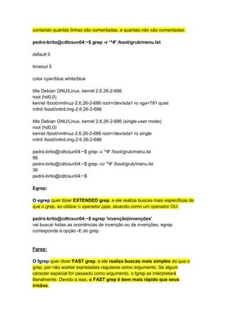 contando quantas linhas são comentadas, e quantas não são comentadas: 
pedro-brito@cdtcsun04:~$ grep -v '^#' /boot/grub/menu.lst 
default 0 
timeout 5 
color cyan/blue white/blue 
title Debian GNU/Linux, kernel 2.6.26-2-686 
root (hd0,0) 
kernel /boot/vmlinuz-2.6.26-2-686 root=/dev/sda1 ro vga=791 quiet 
initrd /boot/initrd.img-2.6.26-2-686 
title Debian GNU/Linux, kernel 2.6.26-2-686 (single-user mode) 
root (hd0,0) 
kernel /boot/vmlinuz-2.6.26-2-686 root=/dev/sda1 ro single 
initrd /boot/initrd.img-2.6.26-2-686 
pedro-brito@cdtcsun04:~$ grep -c '^#' /boot/grub/menu.lst 
96 
pedro-brito@cdtcsun04:~$ grep -cv '^#' /boot/grub/menu.lst 
36 
pedro-brito@cdtcsun04:~$ 
Egrep: 
O egrep quer dizer EXTENDED grep, e ele realiza buscas mais específicas do 
que o grep, ao utilizar o operador pipe, atuando como um operador OU: 
pedro-brito@cdtcsun04:~$ egrep 'invenção|invenções' 
vai buscar todas as ocorrências de invenção ou de invenções. egrep 
corresponde à opção -E do grep. 
Fgrep: 
O fgrep quer dizer FAST grep, e ele realiza buscas mais simples do que o 
grep, por não aceitar expressões regulares como argumento. Se algum 
caracter especial for passado como argumento, o fgrep as interpretará 
literalmente. Devido a isso, o FAST grep é bem mais rápido que seus 
irmãos. 
 
