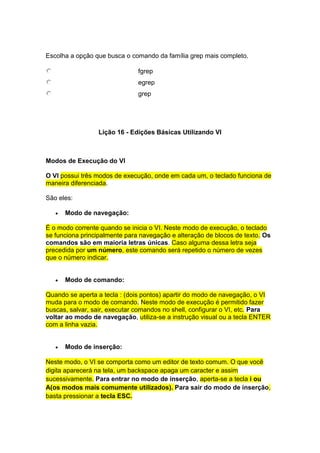 Escolha a opção que busca o comando da família grep mais completo. 
fgrep 
egrep 
grep 
Lição 16 - Edições Básicas Utilizando VI 
Modos de Execução do VI 
O VI possui três modos de execução, onde em cada um, o teclado funciona de 
maneira diferenciada. 
São eles: 
 Modo de navegação: 
É o modo corrente quando se inicia o VI. Neste modo de execução, o teclado 
se funciona principalmente para navegação e alteração de blocos de texto. Os 
comandos são em maioria letras únicas. Caso alguma dessa letra seja 
precedida por um número, este comando será repetido o número de vezes 
que o número indicar. 
 Modo de comando: 
Quando se aperta a tecla : (dois pontos) apartir do modo de navegação, o VI 
muda para o modo de comando. Neste modo de execução é permitido fazer 
buscas, salvar, sair, executar comandos no shell, configurar o VI, etc. Para 
voltar ao modo de navegação, utiliza-se a instrução visual ou a tecla ENTER 
com a linha vazia. 
 Modo de inserção: 
Neste modo, o VI se comporta como um editor de texto comum. O que você 
digita aparecerá na tela, um backspace apaga um caracter e assim 
sucessivamente. Para entrar no modo de inserção, aperta-se a tecla i ou 
A(os modos mais comumente utilizados). Para sair do modo de inserção, 
basta pressionar a tecla ESC. 
 