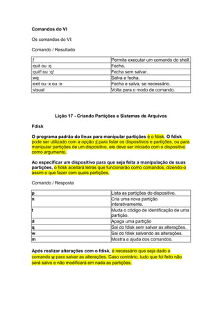 Comandos do VI 
Os comandos do VI: 
Comando / Resultado 
:! Permite executar um comando do shell. 
:quit ou :q Fecha. 
:quit! ou :q! Fecha sem salvar. 
:wq Salva e fecha. 
:exit ou :x ou :e Fecha e salva, se necessário. 
:visual Volta para o modo de comando. 
Lição 17 - Criando Partições e Sistemas de Arquivos 
Fdisk 
O programa padrão do linux para manipular partições é o fdisk. O fdisk 
pode ser utilizado com a opção -l para listar os dispositivos e partições, ou para 
manipular partições de um dispositivo, ele deve ser iniciado com o dispositivo 
como argumento. 
Ao especificar um dispositivo para que seja feita a manipulação de suas 
partições, o fidsk aceitará letras que funcionarão como comandos, dizendo-o 
assim o que fazer com quais partições. 
Comando / Resposta 
p Lista as partições do dispositivo. 
n Cria uma nova partição 
interativamente. 
t Muda o código de identificação de uma 
partição. 
d Apaga uma partição 
q Sai do fdisk sem salvar as alterações. 
w Sai do fdisk salvando as alterações. 
m Mostra a ajuda dos comandos. 
Após realizar alterações com o fdisk, é necessário que seja dado o 
comando w para salvar as alterações. Caso contrário, tudo que foi feito não 
será salvo e não modificará em nada as partições. 
 