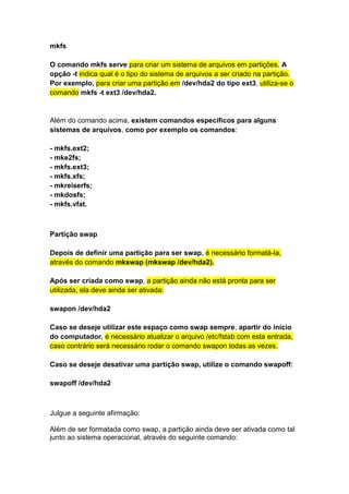 mkfs 
O comando mkfs serve para criar um sistema de arquivos em partições. A 
opção -t indica qual é o tipo do sistema de arquivos a ser criado na partição. 
Por exemplo, para criar uma partição em /dev/hda2 do tipo ext3, utiliza-se o 
comando mkfs -t ext3 /dev/hda2. 
Além do comando acima, existem comandos específicos para alguns 
sistemas de arquivos, como por exemplo os comandos: 
- mkfs.ext2; 
- mke2fs; 
- mkfs.ext3; 
- mkfs.xfs; 
- mkreiserfs; 
- mkdosfs; 
- mkfs.vfat. 
Partição swap 
Depois de definir uma partição para ser swap, é necessário formatá-la, 
através do comando mkswap (mkswap /dev/hda2). 
Após ser criada como swap, a partição ainda não está pronta para ser 
utilizada, ela deve ainda ser ativada: 
swapon /dev/hda2 
Caso se deseje utilizar este espaço como swap sempre, apartir do início 
do computador, é necessário atualizar o arquivo /etc/fstab com esta entrada, 
caso contrário será necessário rodar o comando swapon todas as vezes. 
Caso se deseje desativar uma partição swap, utilize o comando swapoff: 
swapoff /dev/hda2 
Julgue a seguinte afirmação: 
Além de ser formatada como swap, a partição ainda deve ser ativada como tal 
junto ao sistema operacional, através do seguinte comando: 
 