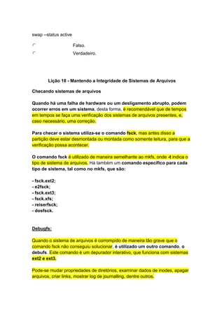 swap --status active 
Falso. 
Verdadeiro. 
Lição 18 - Mantendo a Integridade de Sistemas de Arquivos 
Checando sistemas de arquivos 
Quando há uma falha de hardware ou um desligamento abrupto, podem 
ocorrer erros em um sistema, desta forma, é recomendável que de tempos 
em tempos se faça uma verificação dos sistemas de arquivos presentes, e, 
caso necessário, uma correção. 
Para checar o sistema utiliza-se o comando fsck, mas antes disso a 
partição deve estar desmontada ou montada como somente leitura, para que a 
verificação possa acontecer. 
O comando fsck é utilizado de maneira semelhante ao mkfs, onde -t indica o 
tipo de sistema de arquivos. Há também um comando específico para cada 
tipo de sistema, tal como no mkfs, que são: 
- fsck.ext2; 
- e2fsck; 
- fsck.ext3; 
- fsck.xfs; 
- reiserfsck; 
- dosfsck. 
Debugfs: 
Quando o sistema de arquivos é corrompido de maneira tão grave que o 
comando fsck não conseguiu solucionar, é utilizado um outro comando, o 
debufs. Este comando é um depurador interativo, que funciona com sistemas 
ext2 e ext3. 
Pode-se mudar propriedades de diretórios, examinar dados de inodes, apagar 
arquivos, criar links, mostrar log de journalling, dentre outros. 
 