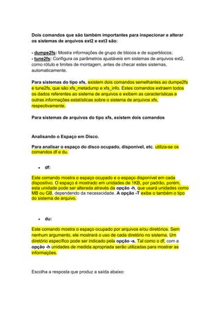 Dois comandos que são também importantes para inspecionar e alterar 
os sistemas de arquivos ext2 e ext3 são: 
- dumpe2fs: Mostra informações de grupo de blocos e de superblocos; 
- tune2fs: Configura os parâmetros ajustáveis em sistemas de arquivos ext2, 
como rótulo e limites de montagem, antes de checar estes sistemas, 
automaticamente. 
Para sistemas do tipo xfs, existem dois comandos semelhantes ao dumpe2fs 
e tune2fs, que são xfs_metadump e xfs_info. Estes comandos extraem todos 
os dados referentes ao sistema de arquivos e exibem as características e 
outras informações estatísticas sobre o sistema de arquivos xfs, 
respectivamente. 
Para sistemas de arquivos do tipo xfs, existem dois comandos 
Analisando o Espaço em Disco. 
Para analisar o espaço do disco ocupado, disponível, etc. utiliza-se os 
comandos df e du. 
 df: 
Este comando mostra o espaço ocupado e o espaço disponível em cada 
dispositivo. O espaço é mostrado em unidades de 1KB, por padrão, porém, 
esta unidade pode ser alterada através da opção -h, que usará unidades como 
MB ou GB, dependendo da necesscidade. A opção -T exibe o também o tipo 
do sistema de arquivo. 
 du: 
Este comando mostra o espaço ocupado por arquivos e/ou diretórios. Sem 
nenhum argumento, ele mostrará o uso de cada diretório no sistema. Um 
diretório específico pode ser indicado pela opção -s. Tal como o df, com a 
opção -h unidades de medida apropriada serão utilizadas para mostrar as 
informações. 
Escolha a resposta que produz a saída abaixo: 
 
