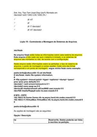 Sist. Arq. Tipo Tam Usad Disp Uso% Montado em 
/dev/sda1 ext3 134G 3,3G 124G 3% / 
df -hT 
df 
df -T /dev/sda1 
df -hT /dev/sda1 
Lição 19 - Controlando a Montagem de Sistemas de Arquivos 
/etc/fstab 
No arquivo fstab estão todas as informações sobre cada sistema de arquivos. 
Este arquivo é lido cada vez que o sistema é iniciado, e os sistemas de 
arquivos são montados ou não, de acordo com a configuração. 
Neste arquivo estão informações sobre as partições, o tipo do sistema de 
arquivos, o ponto de montagem e outras opções. Cada uma das linhas 
corresponde a um ponto de montagem, segue minha fstab como exemplo: 
pedro-brito@cdtcsun04:~$ cat /etc/fstab 
# /etc/fstab: static file system information. 
# 
# <file system> <mount point> <type> <options> <dump> <pass> 
proc /proc proc defaults 0 0 
/dev/sda1 / ext3 errors=remount-ro 0 1 
/dev/sda5 none swap sw 0 0 
/dev/scd0 /media/cdrom0 udf,iso9660 user,noauto 0 0 
/dev/fd0 /media/floppy0 auto rw,user,noauto 0 0 
# NFS - CDTC 
192.168.0.10:/home /home nfs rw,async,hard,intr,nodev,nosuid 0 0 
192.168.0.11:/VirtualBox /VirtualBox nfs rw,async,hard,intr,nodev,nosuid 0 
0 
pedro-brito@cdtcsun04:~$ 
As opções de montagem são as seguintes: 
Opção / Descrição 
rw Read-write. Dados poderão ser lidos 
e escritos na partição. 
 