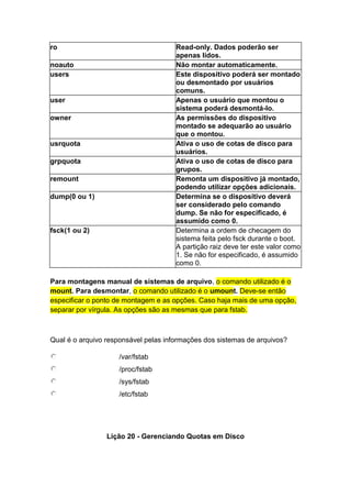 ro Read-only. Dados poderão ser 
apenas lidos. 
noauto Não montar automaticamente. 
users Este dispositivo poderá ser montado 
ou desmontado por usuários 
comuns. 
user Apenas o usuário que montou o 
sistema poderá desmontá-lo. 
owner As permissões do dispositivo 
montado se adequarão ao usuário 
que o montou. 
usrquota Ativa o uso de cotas de disco para 
usuários. 
grpquota Ativa o uso de cotas de disco para 
grupos. 
remount Remonta um dispositivo já montado, 
podendo utilizar opções adicionais. 
dump(0 ou 1) Determina se o dispositivo deverá 
ser considerado pelo comando 
dump. Se não for especificado, é 
assumido como 0. 
fsck(1 ou 2) Determina a ordem de checagem do 
sistema feita pelo fsck durante o boot. 
A partição raiz deve ter este valor como 
1. Se não for especificado, é assumido 
como 0. 
Para montagens manual de sistemas de arquivo, o comando utilizado é o 
mount. Para desmontar, o comando utilizado é o umount. Deve-se então 
especificar o ponto de montagem e as opções. Caso haja mais de uma opção, 
separar por vírgula. As opções são as mesmas que para fstab. 
Qual é o arquivo responsável pelas informações dos sistemas de arquivos? 
/var/fstab 
/proc/fstab 
/sys/fstab 
/etc/fstab 
Lição 20 - Gerenciando Quotas em Disco 
 