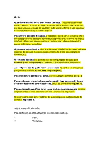 Quota 
Quando um sistema conta com muitos usuários, é recomendável que se 
utilize o recurso de cotas de disco, de forma a limitar a quantidade de espaço 
que cada usuário(ou grupo de usuários) pode utilizarde forma a não prejudicar 
nenhum outro usuário por falta de espaço. 
Para ativar o controle de quotas, é necessário que o kernel tenha suporte e 
que a(s) opção(ões) esteja(m) acionada(s): grpquota e/ou usrquota no arquivo 
/etc/fstab. (Caso faça alguma mudança neste arquivo, elas só terão efeitos 
após o sistema ser remontado) 
O comando quotacheck -a gera uma tabela de estatísticas de uso de todos os 
sistemas de arquivos montados(isso normalmente é feito pelos scripts de 
inicialização). 
O comando edquota nos permite criar as configurações de quota para 
usuários (-u) e para grupos(-g) utilizando o editor padrão do sistema (vi). 
As configurações de quota ficam armazenadas no ponto de montagem da 
partição, nos arquivos aquota.user e aquota.group. 
Para monitorar e controlar as cotas, deve-se utilizar o comando quota -a. 
Para estabelecer um período no qual o usuário deve ser avisado de que 
seu limite foi ou está sendo alcançado, utiliza-se o comando edquota -ta. 
Para cada usuário verificar como está o andamento de sua quota, ele deve 
simplesmente executar o comando quota, sem nenhum argumento. 
O superusuário pode gerar relatórios de uso de espaço e quotas através do 
comando repquota -a. 
Julgue a seguinte afirmação: 
Para configurar as cotas, utilizamos o comando quotacheck. 
Falso. 
Verdadeiro. 
 