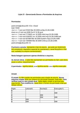 Lição 21 - Gerenciando Donos e Permissões de Arquivos 
Permissões 
pedro-brito@cdtcsun04:~$ ls -l /boot/ 
total 15548 
-rw-r--r-- 1 root root 91640 Mar 26 2009 config-2.6.26-2-686 
drwxr-xr-x 2 root root 4096 Out 6 14:38 grub 
-rw-r--r-- 1 root root 7174620 Jun 18 2009 initrd.img-2.6.26-2-686 
-rw-r--r-- 1 root root 6169352 Jun 18 2009 initrd.img-2.6.26-2-686.bak 
-rw-r--r-- 1 root root 927984 Mar 26 2009 System.map-2.6.26-2-686 
-rw-r--r-- 1 root root 1505680 Mar 26 2009 vmlinuz-2.6.26-2-686 
pedro-brito@cdtcsun04:~$ 
O primeiro caracter representa o tipo do arquivo, que pode ser diretório(d), 
link simbólico(l), dispositivo especial de caracteres(c), canal fifo(p)(first in first 
out), socket(s) ou arquivo convencional(-). 
Nesta listagem aparecem apenas diretórios e arquivos. 
As demais letras, a cada três representam as permissões do ítem, para dono, 
grupo e outros, respectivamente. 
A permissão r significa leitura, a w significa escrita e a x significa execução. 
Umask 
O umask é o filtro padrão de permissões para criação de arquivo. Novos 
arquivos criados terão seu sistema de permissão baseado neste filtro. Para 
verificar qual é o seu umask atual, basta digitar umask no terminal sem 
argumentos. Para modificá-lo, basta dizer o número da permissão octal que 
deseja colocar: 
Dígito Leitura(4) Escrita(2) Execução(1) 
0 
1 SIM 
2 SIM 
3 SIM SIM 
4 SIM 
5 SIM SIM 
 