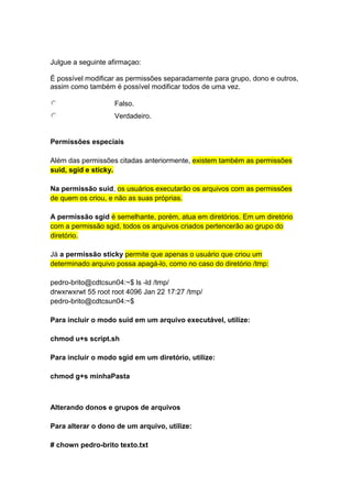 Julgue a seguinte afirmaçao: 
É possível modificar as permissões separadamente para grupo, dono e outros, 
assim como também é possível modificar todos de uma vez. 
Falso. 
Verdadeiro. 
Permissões especiais 
Além das permissões citadas anteriormente, existem também as permissões 
suid, sgid e sticky. 
Na permissão suid, os usuários executarão os arquivos com as permissões 
de quem os criou, e não as suas próprias. 
A permissão sgid é semelhante, porém, atua em diretórios. Em um diretório 
com a permissão sgid, todos os arquivos criados pertencerão ao grupo do 
diretório. 
Já a permissão sticky permite que apenas o usuário que criou um 
determinado arquivo possa apagá-lo, como no caso do diretório /tmp: 
pedro-brito@cdtcsun04:~$ ls -ld /tmp/ 
drwxrwxrwt 55 root root 4096 Jan 22 17:27 /tmp/ 
pedro-brito@cdtcsun04:~$ 
Para incluir o modo suid em um arquivo executável, utilize: 
chmod u+s script.sh 
Para incluir o modo sgid em um diretório, utilize: 
chmod g+s minhaPasta 
Alterando donos e grupos de arquivos 
Para alterar o dono de um arquivo, utilize: 
# chown pedro-brito texto.txt 
 