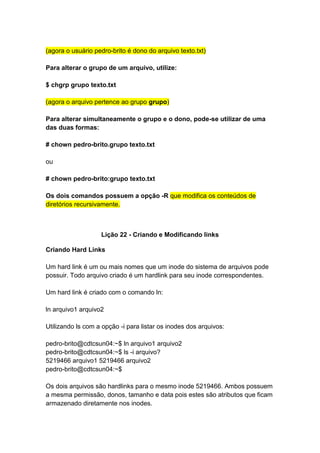 (agora o usuário pedro-brito é dono do arquivo texto.txt) 
Para alterar o grupo de um arquivo, utilize: 
$ chgrp grupo texto.txt 
(agora o arquivo pertence ao grupo grupo) 
Para alterar simultaneamente o grupo e o dono, pode-se utilizar de uma 
das duas formas: 
# chown pedro-brito.grupo texto.txt 
ou 
# chown pedro-brito:grupo texto.txt 
Os dois comandos possuem a opção -R que modifica os conteúdos de 
diretórios recursivamente. 
Lição 22 - Criando e Modificando links 
Criando Hard Links 
Um hard link é um ou mais nomes que um inode do sistema de arquivos pode 
possuir. Todo arquivo criado é um hardlink para seu inode correspondentes. 
Um hard link é criado com o comando ln: 
ln arquivo1 arquivo2 
Utilizando ls com a opção -i para listar os inodes dos arquivos: 
pedro-brito@cdtcsun04:~$ ln arquivo1 arquivo2 
pedro-brito@cdtcsun04:~$ ls -i arquivo? 
5219466 arquivo1 5219466 arquivo2 
pedro-brito@cdtcsun04:~$ 
Os dois arquivos são hardlinks para o mesmo inode 5219466. Ambos possuem 
a mesma permissão, donos, tamanho e data pois estes são atributos que ficam 
armazenado diretamente nos inodes. 
 