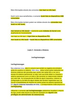 Mais informações através dos comandos man lspci ou info lspci. 
Assim como seus semelhantes, o comando lsusb lista os dispositivos USB 
conectados. 
Mais informações também podem ser obtidas através dos comandos man 
lsusb ou info lsusb. 
man lsmod ou info lsmod = mostrando quais módulos do kernel estão 
atualmente em funcionamento 
man lspci ou info lspci = lspci lista os dispositivos PCI. 
man lsusb ou info lsusb = lsusb lista os dispositivos USB conectados 
Lição 2 - Iniciando o Sistema 
/var/log/messages 
/var/log/messages 
Nos sistemas Linux, este é o arquivo que contém os registros de entrada e 
saída de usuários no sistema. Além disso, várias outras ações realizadas em 
diversos sistemas são gravadas aqui, porém tais ações têm a ver com o 
escopo do sistema operacional, ou seja, tudo que pode afetar ou impactar o 
sistema operacional como um todo e não somente um determinado sistema 
que roda nele. As consequências da falta de algum dispositivo, sistema ou 
configuração ou da falha de algum destes são também registradas aqui, se 
houver a possibilidade de impacto em outras partes do sistema operacional. 
Em alguns sistemas baseados em Unix, o correspondente a este arquivo é o 
/var/log/syslog. 
Utilizando o comando cat /var/log/messages poderemos visualizar o arquivo 
de logs, porém este arquivo só pode ser acessado por alguém com 
privilégios de administrador do sistema(root). 
 