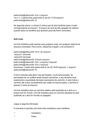 pedro-brito@cdtcsun04:~$ ls -l arquivo1 
-rw-r--r-- 2 pedro-brito pedro-brito 0 Jan 22 17:55 arquivo1 
pedro-brito@cdtcsun04:~$ 
Na segunda coluna, o número 2 indica que há dois hardlinks para o inode 
correspondente ao arquivo1. O arquivo só será de fato apagado do sistema 
quando todos os hardlinks que apontam para ele forem removidos. 
Soft Links 
Um link simbólico pode apontar para qualquer coisa, em qualquer sistema de 
arquivos conectado. Para criá-lo, utilizamos a opção -s do comando ln: 
pedro-brito@cdtcsun04:~$ rm -rfv arquivo? 
`arquivo1' removido 
`arquivo2' removido 
pedro-brito@cdtcsun04:~$ touch arquivo1 
pedro-brito@cdtcsun04:~$ ln -s arquivo1 arquivo2 
pedro-brito@cdtcsun04:~$ ls -l arquivo2 
lrwxrwxrwx 1 pedro-brito pedro-brito 8 Jan 22 18:03 arquivo2 -> arquivo1 
pedro-brito@cdtcsun04:~$ 
O link é indicado pela letra l nas permissões, na primeira posição. As 
permissões de um softlink serão sempre rwxrwxrwx, e seu tamanho será 
exatamente a quantidade de bytes (caracteres) do caminho. A seta indica o 
caminho até o alvo (considerando que estão na mesma pasta, o caminho é 
apenas o nome do arquivo). 
Um link simbólico para um caminho relativo será quebrado se o alvo ou o 
próprio link for movido. Um link simbólico para um caminho absoluto só será 
quebrado se o alvo for movido ou apagado. 
Julgue a seguinte afirmação: 
O comando ln permite criar tanto links simbólicos como hardlinks. 
Verdadeiro. 
Falso. 
 