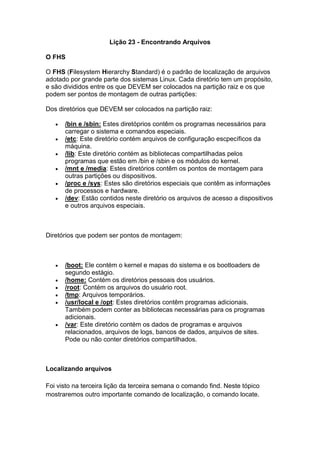Lição 23 - Encontrando Arquivos 
O FHS 
O FHS (Filesystem Hierarchy Standard) é o padrão de localização de arquivos 
adotado por grande parte dos sistemas Linux. Cada diretório tem um propósito, 
e são divididos entre os que DEVEM ser colocados na partição raiz e os que 
podem ser pontos de montagem de outras partições: 
Dos diretórios que DEVEM ser colocados na partição raiz: 
 /bin e /sbin: Estes diretóprios contêm os programas necessários para 
carregar o sistema e comandos especiais. 
 /etc: Este diretório contém arquivos de configuração escpecíficos da 
máquina. 
 /lib: Este diretório contém as bibliotecas compartilhadas pelos 
programas que estão em /bin e /sbin e os módulos do kernel. 
 /mnt e /media: Estes diretórios contêm os pontos de montagem para 
outras partições ou dispositivos. 
 /proc e /sys: Estes são diretórios especiais que contêm as informações 
de processos e hardware. 
 /dev: Estão contidos neste diretório os arquivos de acesso a dispositivos 
e outros arquivos especiais. 
Diretórios que podem ser pontos de montagem: 
 /boot: Ele contém o kernel e mapas do sistema e os bootloaders de 
segundo estágio. 
 /home: Contém os diretórios pessoais dos usuários. 
 /root: Contém os arquivos do usuário root. 
 /tmp: Arquivos temporários. 
 /usr/local e /opt: Estes diretórios contêm programas adicionais. 
Também podem conter as bibliotecas necessárias para os programas 
adicionais. 
 /var: Este diretório contém os dados de programas e arquivos 
relacionados, arquivos de logs, bancos de dados, arquivos de sites. 
Pode ou não conter diretórios compartilhados. 
Localizando arquivos 
Foi visto na terceira lição da terceira semana o comando find. Neste tópico 
mostraremos outro importante comando de localização, o comando locate. 
 